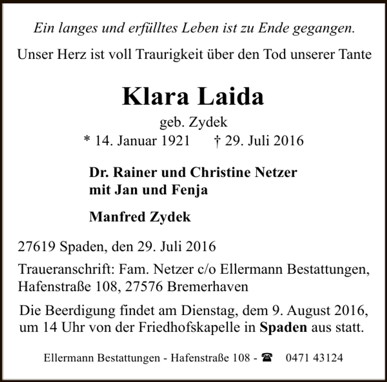 <p>Ein langes und erfülltes Leben ist zu Ende gegangen.<br />Unser Herz ist voll Traurigkeit über den Tod unserer Tante</p><p>Klara Laida</p><p>geb. Zydek<br />* 14. Januar 1921<br />† 29. Juli 2016<br />Dr. Rainer und Christine Netzer<br />mit Jan und Fenja<br />Manfred Zydek<br />27619 Spaden, den 29. Juli 2016<br />Traueranschrift: Fam. Netzer c/o Ellermann Bestattungen,<br />Hafenstraße 108, 27576 Bremerhaven<br />Die Beerdigung findet am Dienstag, dem 9. August 2016,<br />um 14 Uhr von der Friedhofskapelle in Spaden aus statt.<br />Ellermann Bestattungen - Hafenstraße 108 - (</p><p>0471 43124</p>