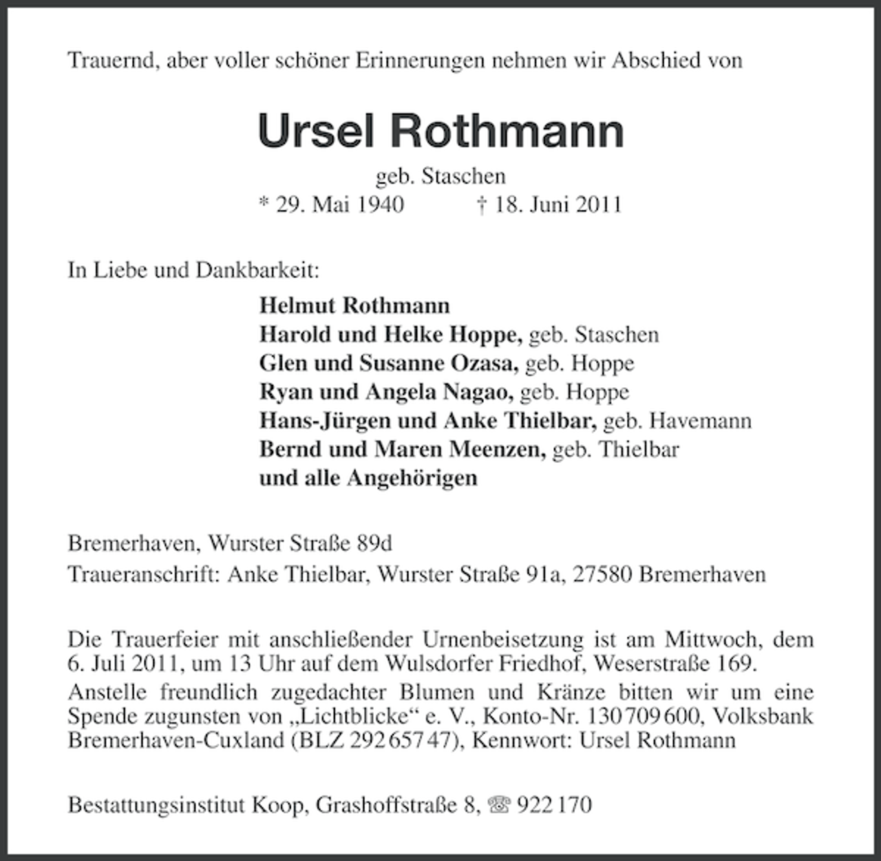 <p>Trauernd, aber voller schöner Erinnerungen nehmen wir Abschied von</p><p>Ursel Rothmann<br />geb. Staschen<br />* 29. Mai 1940<br />† 18. Juni 2011<br />In Liebe und Dankbarkeit:<br />Helmut Rothmann<br />Harold und Helke Hoppe, geb. Staschen<br />Glen und Susanne Ozasa, geb. Hoppe<br />Ryan und Angela Nagao, geb. Hoppe<br />Hans-Jürgen und Anke Thielbar, geb. Havemann<br />Bernd und Maren Meenzen, geb. Thielbar<br />und alle Angehörigen<br />Bremerhaven, Wurster Straße 89d<br />Traueranschrift: Anke Thielbar, Wurster Straße 91a, 27580 Bremerhaven<br />Die Trauerfeier mit anschließender Urnenbeisetzung ist am Mittwoch, dem<br />6. Juli 2011, um 13 Uhr auf dem Wulsdorfer Friedhof, Weserstraße 169.<br />Anstelle freundlich zugedachter Blumen und Kränze bitten wir um eine<br />Spende zugunsten von „Lichtblicke“ e. V., Konto-Nr. 130 709 600, Volksbank<br />Bremerhaven-Cuxland (BLZ 292 657 47), Kennwort: Ursel Rothmann<br />Bestattungsinstitut Koop, Grashoffstraße 8, 922 170</p>
