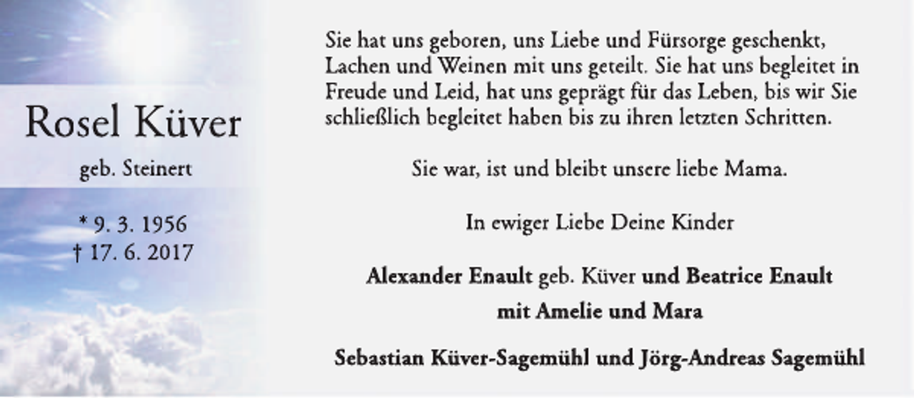 <p>Rosel Küver</p><p>Sie hat uns geboren, uns Liebe und Fürsorge geschenkt,<br />Lachen und Weinen mit uns geteilt. Sie hat uns begleitet in<br />Freude und Leid, hat uns geprägt für das Leben, bis wir Sie<br />schließlich begleitet haben bis zu ihren letzten Schritten.</p><p>geb. Steinert</p><p>Sie war, ist und bleibt unsere liebe Mama.</p><p>* 9. 3. 1956<br />† 17. 6. 2017</p><p>In ewiger Liebe Deine Kinder<br />All<br />Alexander<br />Enault geb. Küver und Beatrice Enault<br />mit Am<br />melie und Mara<br />Sebastian Küver-Sagemühl und Jörg-An<br />ndreas Sagemühl</p>