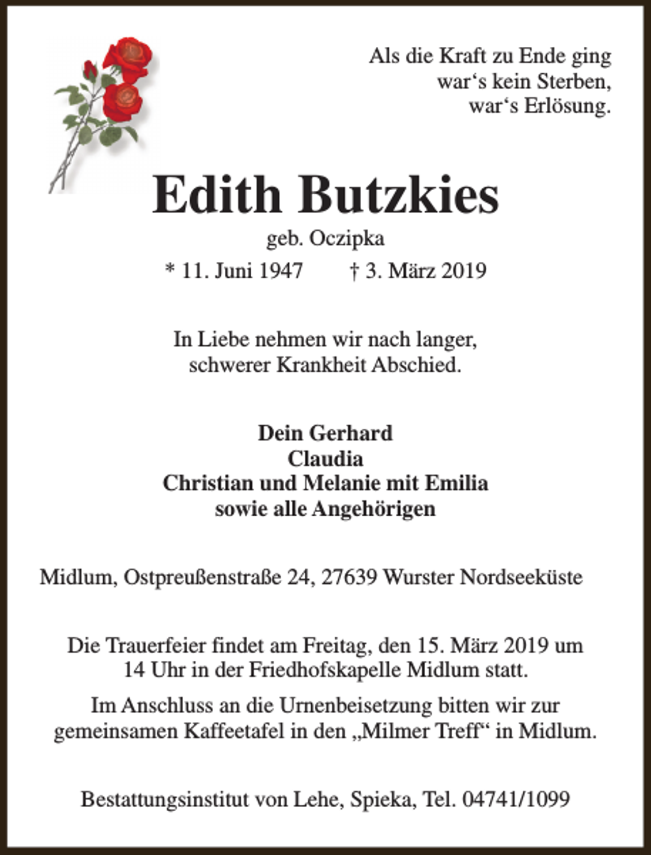 <p>Als die Kraft zu Ende ging<br />war‘s kein Sterben,<br />war‘s Erlösung.</p><p>Edith Butzkies<br />geb. Oczipka<br />* 11. Juni 1947<br />† 3. März 2019<br />In Liebe nehmen wir nach langer,<br />schwerer Krankheit Abschied.<br />Dein Gerhard<br />Claudia<br />Christian und Melanie mit Emilia<br />sowie alle Angehörigen<br />Midlum, Ostpreußenstraße 24, 27639 Wurster Nordseeküste<br />Die Trauerfeier findet am Freitag, den 15. März 2019 um<br />14 Uhr in der Friedhofskapelle Midlum statt.<br />Im Anschluss an die Urnenbeisetzung bitten wir zur<br />gemeinsamen Kaffeetafel in den „Milmer Treff“ in Midlum.<br />Bestattungsinstitut von Lehe, Spieka, Tel. 04741/1099</p>