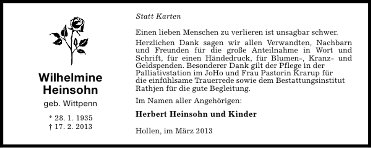 <p>Statt Karten</p><p>Wilhelmine<br />Heinsohn<br />geb. Wittpenn<br />* 28. 1. 1935<br />† 17. 2. 2013</p><p>Einen lieben Menschen zu verlieren ist unsagbar schwer.<br />Herzlichen Dank sagen wir allen Verwandten, Nachbarn<br />und Freunden für die große Anteilnahme in Wort und<br />Schrift, für einen Händedruck, für Blumen-, Kranz- und<br />Geldspenden. Besonderer Dank gilt der Pflege in der<br />Palliativstation im JoHo und Frau Pastorin Krarup für<br />die einfühlsame Trauerrede sowie dem Bestattungsinstitut<br />Rathjen für die gute Begleitung.<br />Im Namen aller Angehörigen:</p><p>Herbert Heinsohn und Kinder<br />Hollen, im März 2013</p>