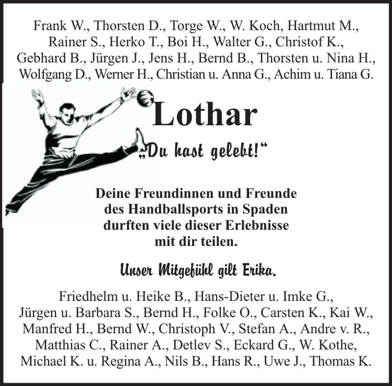 <p>Frank W., Thorsten D., Torge W., W. Koch, Hartmut M.,<br />Rainer S., Herko T., Boi H., Walter G., Christof K.,<br />Gebhard B., Jürgen J., Jens H., Bernd B., Thorsten u. Nina H.,<br />Wolfgang D., Werner H., Christian u. Anna G., Achim u. Tiana G.</p><p>Lothar</p><p>„Du hast gelebt!“<br />Deine Freundinnen und Freunde<br />des Handballsports in Spaden<br />durften viele dieser Erlebnisse<br />mit dir teilen.</p><p>Unser Mitgefühl gilt Erika.<br />Friedhelm u. Heike B., Hans-Dieter u. Imke G.,<br />Jürgen u. Barbara S., Bernd H., Folke O., Carsten K., Kai W.,<br />Manfred H., Bernd W., Christoph V., Stefan A., Andre v. R.,<br />Matthias C., Rainer A., Detlev S., Eckard G., W. Kothe,<br />Michael K. u. Regina A., Nils B., Hans R., Uwe J., Thomas K.</p>