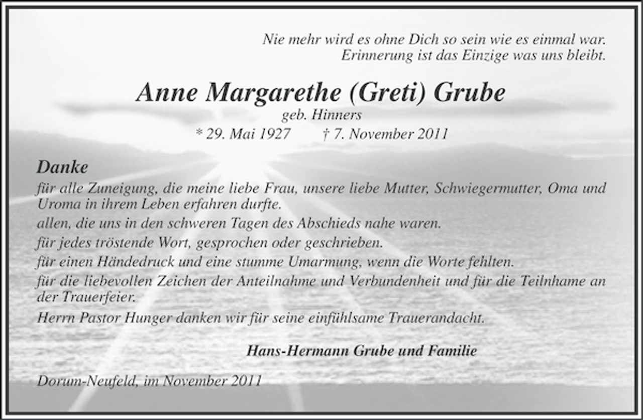 <p>Nie mehr wird es ohne Dich so sein wie es einmal war.<br />Erinnerung ist das Einzige was uns bleibt.</p><p>Anne Margarethe (Greti) Grube<br />geb. Hinners<br />* 29. Mai 1927<br />† 7. November 2011</p><p>Danke<br />für alle Zuneigung, die meine liebe Frau, unsere liebe Mutter, Schwiegermutter, Oma und<br />Uroma in ihrem Leben erfahren durfte.<br />allen, die uns in den schweren Tagen des Abschieds nahe waren.<br />für jedes tröstende Wort, gesprochen oder geschrieben.<br />für einen Händedruck und eine stumme Umarmung, wenn die Worte fehlten.<br />für die liebevollen Zeichen der Anteilnahme und Verbundenheit und für die Teilnhame an<br />der Trauerfeier.<br />Herrn Pastor Hunger danken wir für seine einfühlsame Trauerandacht.<br />Hans-Hermann Grube und Familie<br />Dorum-Neufeld, im November 2011</p>