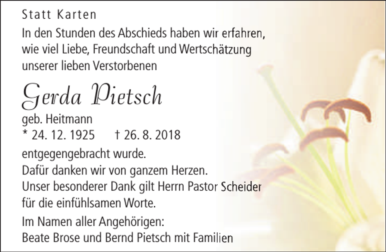 <p>Statt Karten<br />In den Stunden des Abschieds haben wirr erfahren,<br />wie viel Liebe, Freundschaft und Wertschhätzung<br />unserer lieben Verstorbenen</p><p>Gerda Pietsch</p><p>geb. Heitmann<br />* 24. 12. 1925 † 26. 8. 2018<br />entgegengebracht wurde.<br />Dafür danken wir von ganzem Herzen.<br />Unser besonderer Dank gilt Herrn Pastorr Scheider<br />für die einfühlsamen Worte.<br />Im Namen aller Angehörigen:<br />Beate Brose und Bernd Pietsch mit Familien</p>