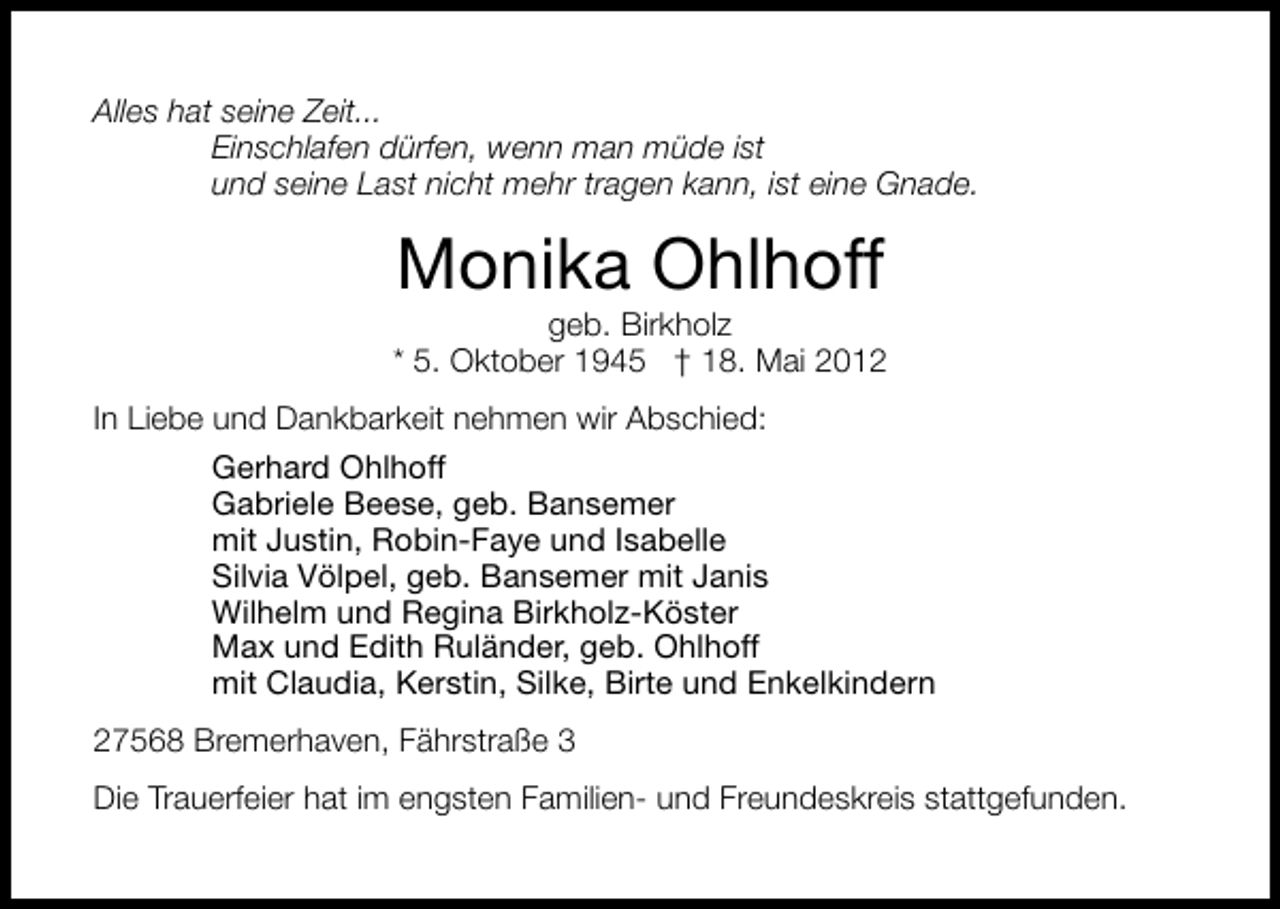 <p>Alles hat seine Zeit...<br />Einschlafen dürfen, wenn man müde ist<br />und seine Last nicht mehr tragen kann, ist eine Gnade.</p><p>Monika Ohlhoff</p><p>geb. Birkholz<br />* 5. Oktober 1945 † 18. Mai 2012<br />In Liebe und Dankbarkeit nehmen wir Abschied:<br />Gerhard Ohlhoff<br />Gabriele Beese, geb. Bansemer<br />mit Justin, Robin-Faye und Isabelle<br />Silvia Völpel, geb. Bansemer mit Janis<br />Wilhelm und Regina Birkholz-Köster<br />Max und Edith Ruländer, geb. Ohlhoff<br />mit Claudia, Kerstin, Silke, Birte und Enkelkindern<br />27568 Bremerhaven, Fährstraße 3<br />Die Trauerfeier hat im engsten Familien- und Freundeskreis stattgefunden.</p>