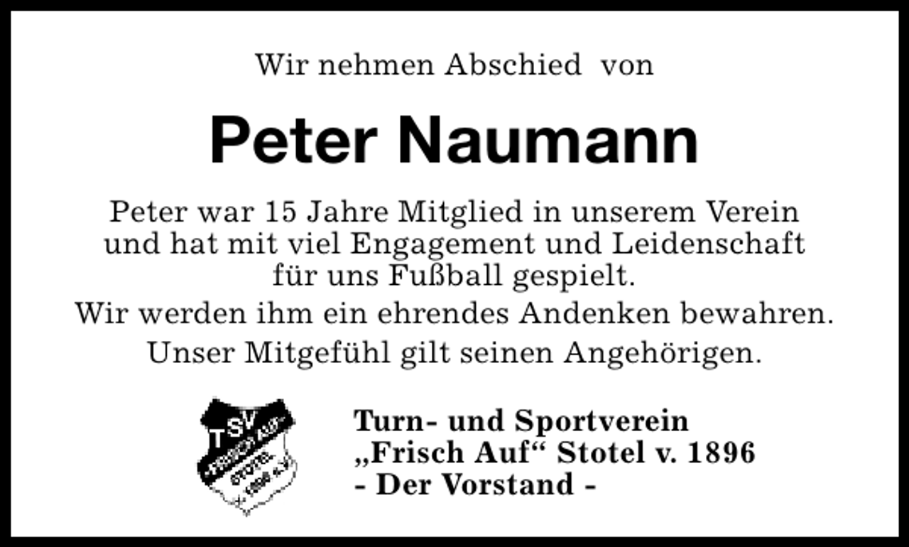 <p>Wir nehmen Abschied von</p><p>Peter Naumann<br />Peter war 15 Jahre Mitglied in unserem Verein<br />und hat mit viel Engagement und Leidenschaft<br />für uns Fußball gespielt.<br />Wir werden ihm ein ehrendes Andenken bewahren.<br />Unser Mitgefühl gilt seinen Angehörigen.<br />Turn- und Sportverein<br />„Frisch Auf“ Stotel v. 1896<br />- Der Vorstand -</p>