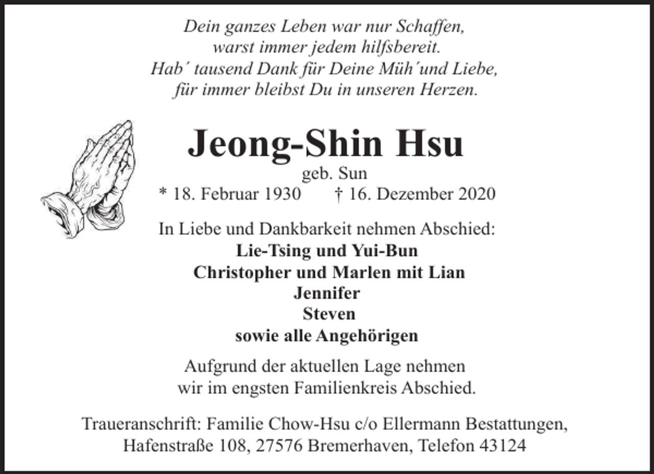 <p>Dein ganzes Leben war nur Schaffen,<br />warst immer jedem hilfsbereit.<br />Hab´ tausend Dank für Deine Müh´und Liebe,<br />für immer bleibst Du in unseren Herzen.</p><p>Jeong-Shin Hsu<br />* 18. Februar 1930</p><p>geb. Sun<br />† 16. Dezember 2020</p><p>In Liebe und Dankbarkeit nehmen Abschied:<br />Lie-Tsing und Yui-Bun<br />Christopher und Marlen mit Lian<br />Jennifer<br />Steven<br />sowie alle Angehörigen<br />Aufgrund der aktuellen Lage nehmen<br />wir im engsten Familienkreis Abschied.<br />Traueranschrift: Familie Chow-Hsu c/o Ellermann Bestattungen,<br />Hafenstraße 108, 27576 Bremerhaven, Telefon 43124</p>