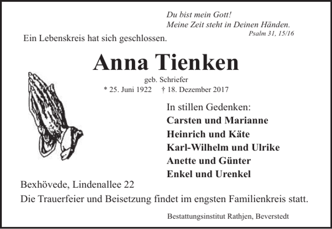 <p>Du bist mein Gott!<br />Meine Zeit steht in Deinen Händen.</p><p>Psalm 31, 15/16</p><p>Ein Lebenskreis hat sich geschlossen.</p><p>Anna Tienken<br />geb. Schriefer<br />* 25. Juni 1922 † 18. Dezember 2017</p><p>In stillen Gedenken:<br />Carsten und Marianne<br />Heinrich und Käte<br />Karl-Wilhelm und Ulrike<br />Anette und Günter<br />Enkel und Urenkel</p><p>Bexhövede, Lindenallee 22<br />Die Trauerfeier und Beisetzung findet im engsten Familienkreis statt.<br />Bestattungsinstitut Rathjen, Beverstedt</p>
