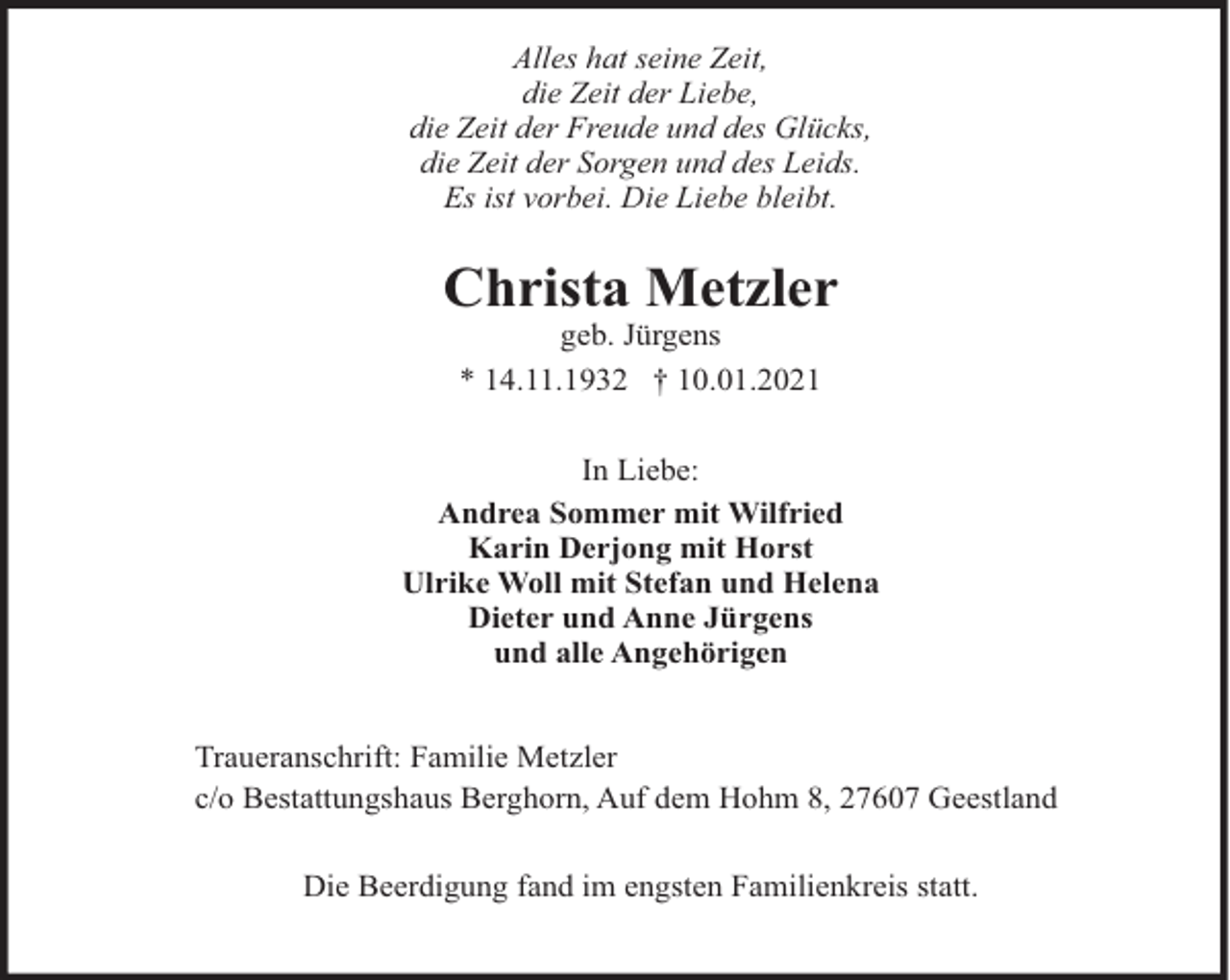 <p>Alles hat seine Zeit,<br />die Zeit der Liebe,<br />die Zeit der Freude und des Glücks,<br />die Zeit der Sorgen und des Leids.<br />Es ist vorbei. Die Liebe bleibt.</p><p>Christa Metzler<br />geb. Jürgens<br />* 14.11.1932 † 10.01.2021<br />In Liebe:<br />Andrea Sommer mit Wilfried<br />Karin Derjong mit Horst<br />Ulrike Woll mit Stefan und Helena<br />Dieter und Anne Jürgens<br />und alle Angehörigen<br />Traueranschrift: Familie Metzler<br />c/o Bestattungshaus Berghorn, Auf dem Hohm 8, 27607 Geestland<br />Die Beerdigung fand im engsten Familienkreis statt.</p>