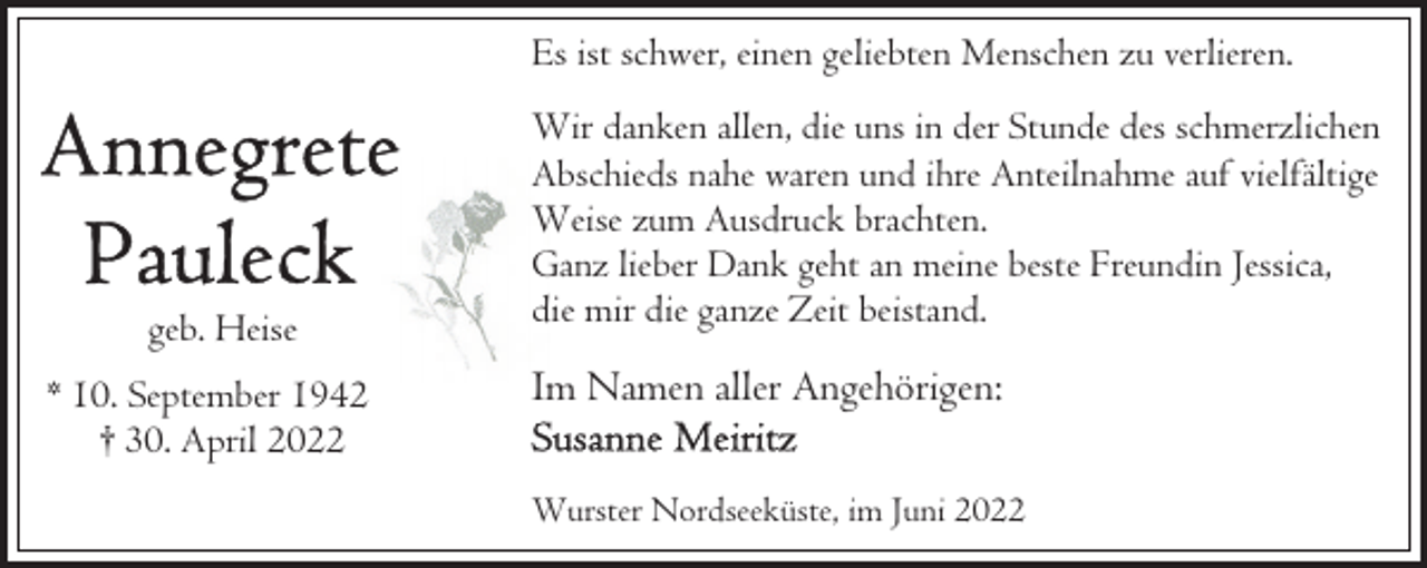 <p>Es ist schwer, einen geliebten Menschen zu verlieren.</p><p>geb. Heise<br />* 10. September 1942<br />† 30. April 2022</p><p>Wir danken allen, die uns in der Stunde des schmerzlichen<br />Abschieds nahe waren und ihre Anteilnahme auf vielfältige<br />Weise zum Ausdruck brachten.<br />Ganz lieber Dank geht an meine beste Freundin Jessica,<br />die mir die ganze Zeit beistand.</p><p>Im Namen aller Angehörigen:<br />Wurster Nordseeküste, im Juni 2022</p>