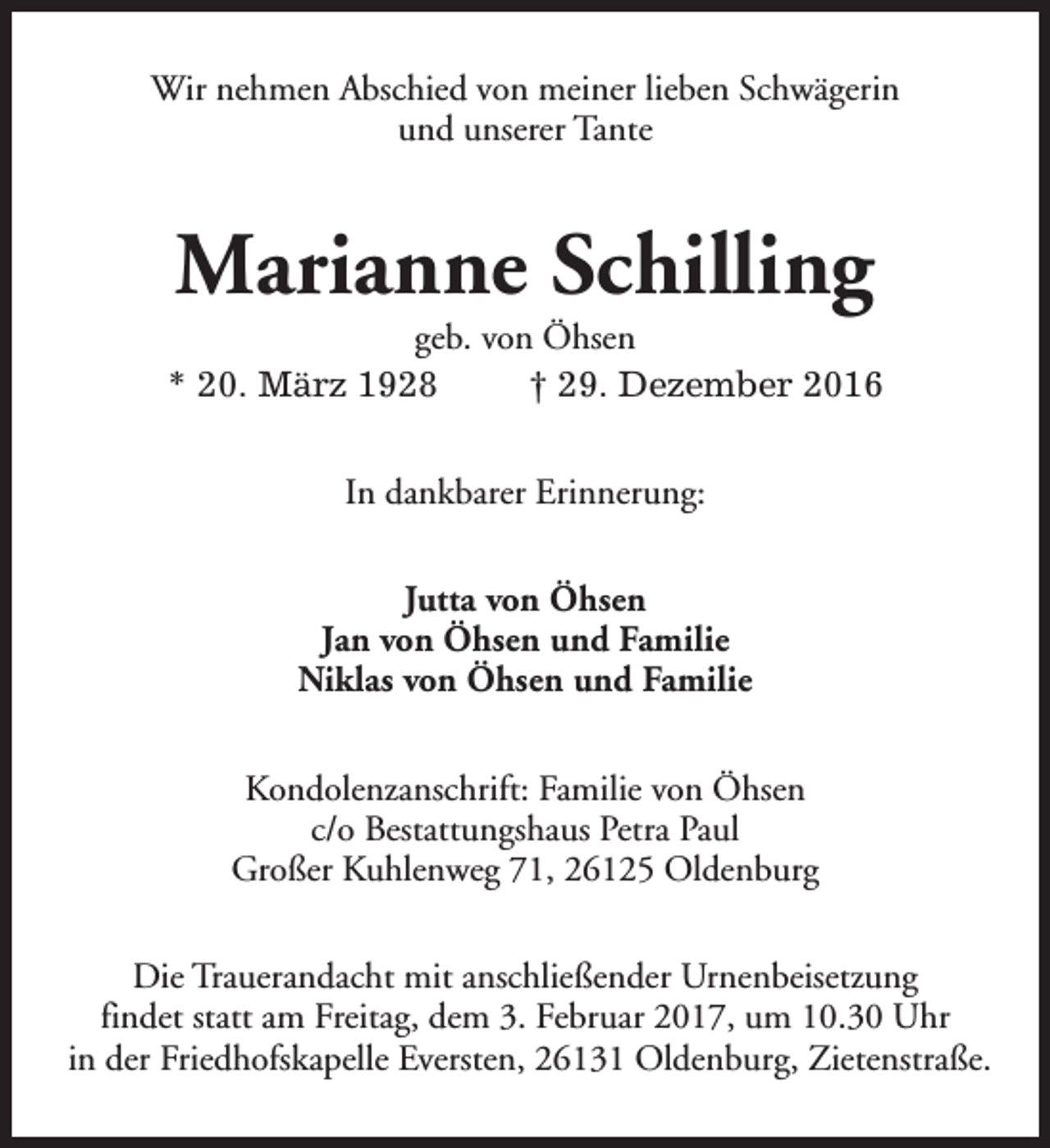 <p>Wir nehmen Abschied von meiner lieben Schwägerin<br />und unserer Tante</p><p>Marianne Schilling</p><p>geb. von Öhsen<br />* 20. März 1928<br />† 29. Dezember 2016<br />In dankbarer Erinnerung:<br />Jutta von Öhsen<br />Jan von Öhsen und Familie<br />Niklas von Öhsen und Familie<br />Kondolenzanschrift: Familie von Öhsen<br />c/o Bestattungshaus Petra Paul<br />Großer Kuhlenweg 71, 26125 Oldenburg<br />Die Trauerandacht mit anschließender Urnenbeisetzung<br />findet statt am Freitag, dem 3. Februar 2017, um 10.30 Uhr<br />in der Friedhofskapelle Eversten, 26131 Oldenburg, Zietenstraße.</p>