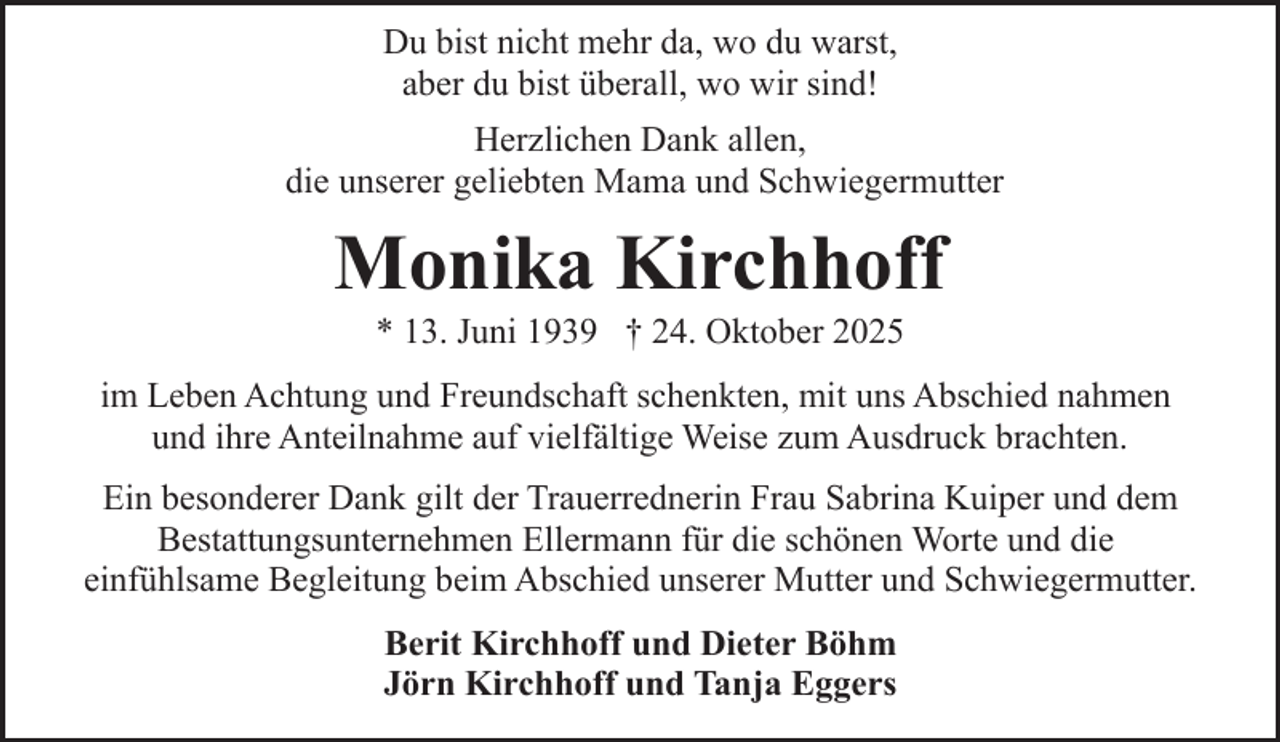 <p>Du bist nicht mehr da, wo du warst,<br />aber du bist überall, wo wir sind!<br />Herzlichen Dank allen,<br />die unserer geliebten Mama und Schwiegermutter</p><p>Monika Kirchhoff<br />* 13. Juni 1939 † 24. Oktober 2025</p><p>im Leben Achtung und Freundschaft schenkten, mit uns Abschied nahmen<br />und ihre Anteilnahme auf vielfältige Weise zum Ausdruck brachten.<br />Ein besonderer Dank gilt der Trauerrednerin Frau Sabrina Kuiper und dem<br />Bestattungsunternehmen Ellermann für die schönen Worte und die<br />einfühlsame Begleitung beim Abschied unserer Mutter und Schwiegermutter.<br />Berit Kirchhoff und Dieter Böhm<br />Jörn Kirchhoff und Tanja Eggers</p>