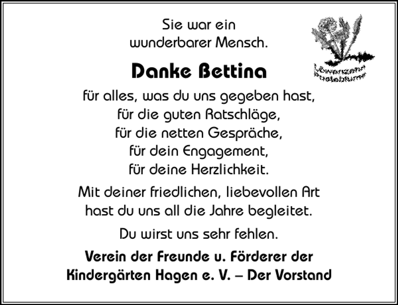 <p>Sie war ein<br />wunderbarer Mensch.</p><p>Danke Bettina<br />für alles, was du uns gegeben hast,<br />für die guten Ratschläge,<br />für die netten Gespräche,<br />für dein Engagement,<br />für deine Herzlichkeit.<br />Mit deiner friedlichen, liebevollen Art<br />hast du uns all die Jahre begleitet.<br />Du wirst uns sehr fehlen.<br />Verein der Freunde u. Förderer der<br />Kindergärten Hagen e. V. – Der Vorstand</p>