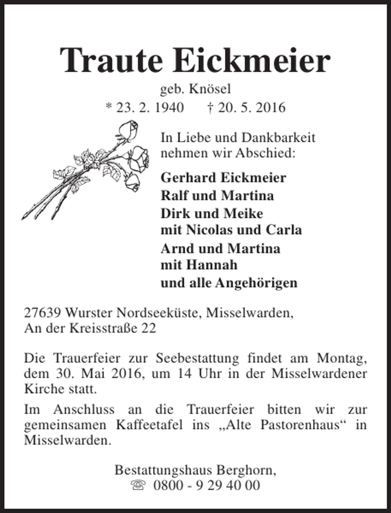 <p>Traute Eickmeier<br />geb. Knösel<br />* 23. 2. 1940 † 20. 5. 2016</p><p>In Liebe und Dankbarkeit<br />nehmen wir Abschied:<br />Gerhard Eickmeier<br />Ralf und Martina<br />Dirk und Meike<br />mit Nicolas und Carla<br />Arnd und Martina<br />mit Hannah<br />und alle Angehörigen<br />27639 Wurster Nordseeküste, Misselwarden,<br />An der Kreisstraße 22<br />Die Trauerfeier zur Seebestattung findet am Montag,<br />dem 30. Mai 2016, um 14 Uhr in der Misselwardener<br />Kirche statt.<br />Im Anschluss an die Trauerfeier bitten wir zur<br />gemeinsamen Kaffeetafel ins „Alte Pastorenhaus“ in<br />Misselwarden.<br />Bestattungshaus Berghorn,<br />s 0800 - 9 29 40</p>