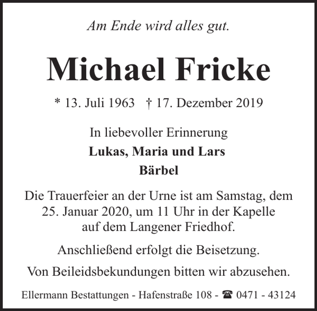 <p>Am Ende wird alles gut.</p><p>Michael Fricke<br />* 13. Juli 1963 † 17. Dezember 2019<br />In liebevoller Erinnerung<br />Lukas, Maria und Lars<br />Bärbel<br />Die Trauerfeier an der Urne ist am Samstag, dem<br />25. Januar 2020, um 11 Uhr in der Kapelle<br />auf dem Langener Friedhof.<br />Anschließend erfolgt die Beisetzung.<br />Von Beileidsbekundungen bitten wir abzusehen.<br />Ellermann Bestattungen - Hafenstraße 108 - ( 0471 - 43124</p>