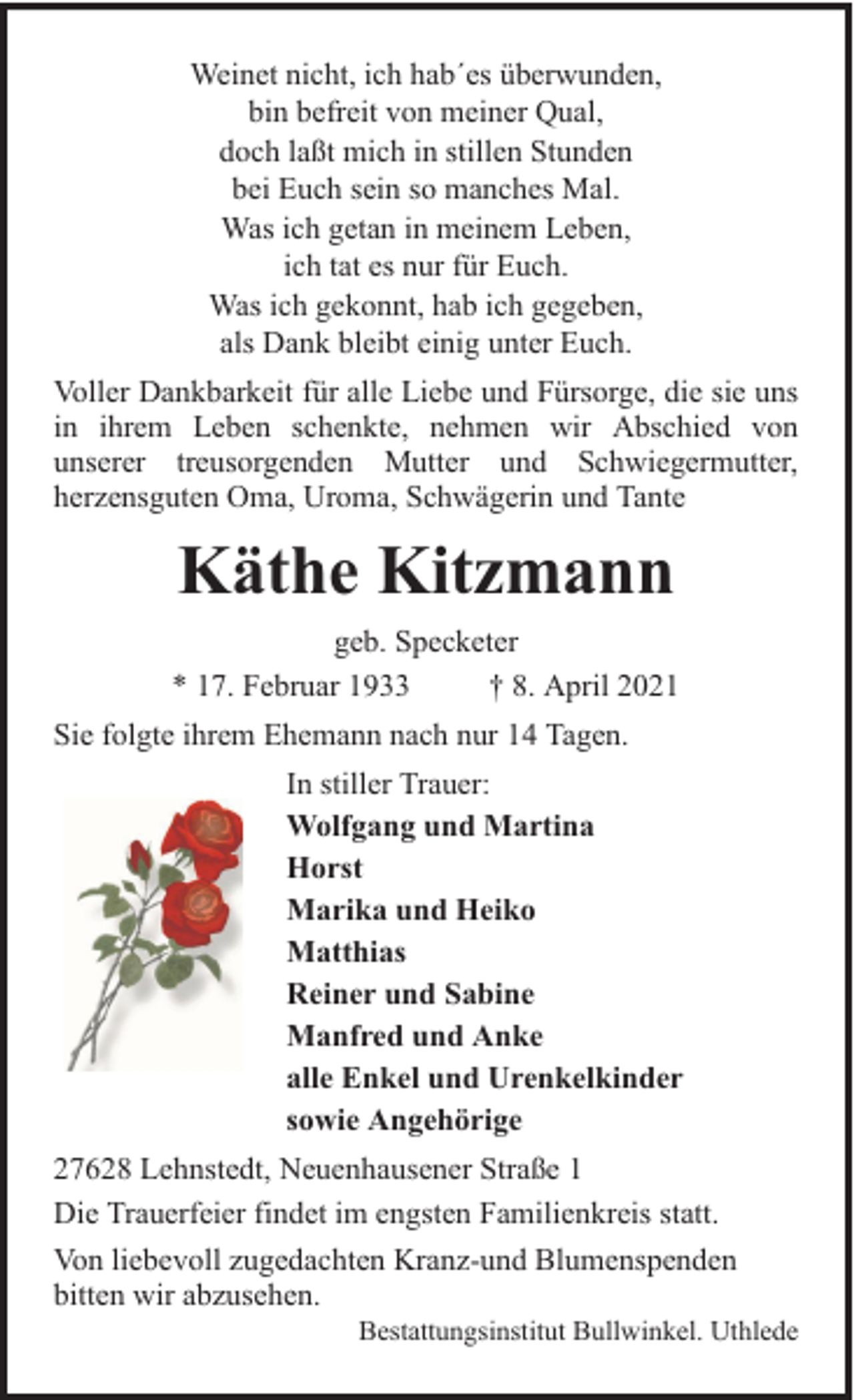<p>Weinet nicht, ich hab´es überwunden,<br />bin befreit von meiner Qual,<br />doch laßt mich in stillen Stunden<br />bei Euch sein so manches Mal.<br />Was ich getan in meinem Leben,<br />ich tat es nur für Euch.<br />Was ich gekonnt, hab ich gegeben,<br />als Dank bleibt einig unter Euch.<br />Voller Dankbarkeit für alle Liebe und Fürsorge, die sie uns<br />in ihrem Leben schenkte, nehmen wir Abschied von<br />unserer treusorgenden Mutter und Schwiegermutter,<br />herzensguten Oma, Uroma, Schwägerin und Tante</p><p>Käthe Kitzmann<br />geb. Specketer<br />* 17. Februar 1933<br />† 8. April 2021<br />Sie folgte ihrem Ehemann nach nur 14 Tagen.<br />In stiller Trauer:<br />Wolfgang und Martina<br />Horst<br />Marika und Heiko<br />Matthias<br />Reiner und Sabine<br />Manfred und Anke<br />alle Enkel und Urenkelkinder<br />sowie Angehörige<br />27628 Lehnstedt, Neuenhausener Straße 1<br />Die Trauerfeier findet im engsten Familienkreis statt.<br />Von liebevoll zugedachten Kranz-und Blumenspenden<br />bitten wir abzusehen.</p><p>Bestattungsinstitut Bullwinkel. Uthlede</p>