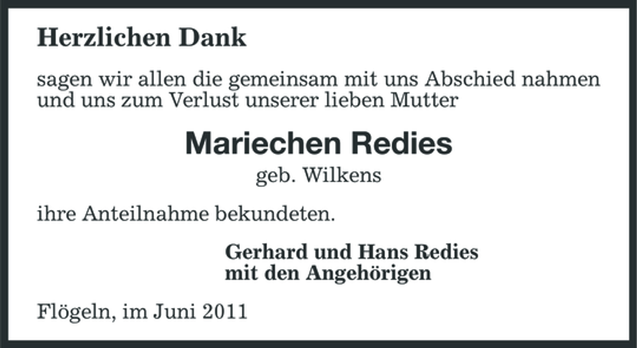<p>Herzlichen Dank<br />sagen wir allen die gemeinsam mit uns Abschied nahmen und uns zum Verlust unserer lieben Mutter</p><p>Mariechen Redies<br />geb. Wilkens ihre Anteilnahme bekundeten. Gerhard und Hans Redies mit den Angehörigen Flögeln, im Juni 2011</p>