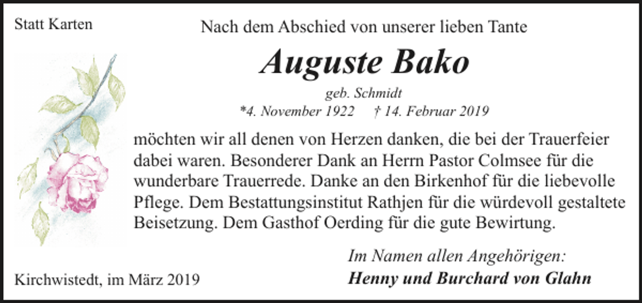 <p>Statt Karten</p><p>Nach dem Abschied von unserer lieben Tante</p><p>Auguste Bako</p><p>geb. Schmidt<br />*4. November 1922 † 14. Februar 2019</p><p>möchten wir all denen von Herzen danken, die bei der Trauerfeier<br />dabei waren. Besonderer Dank an Herrn Pastor Colmsee für die<br />wunderbare Trauerrede. Danke an den Birkenhof für die liebevolle<br />Pflege. Dem Bestattungsinstitut Rathjen für die würdevoll gestaltete<br />Beisetzung. Dem Gasthof Oerding für die gute Bewirtung.<br />Kirchwistedt, im März 2019</p><p>Im Namen allen Angehörigen:<br />Henny und Burchard von Glahn</p>