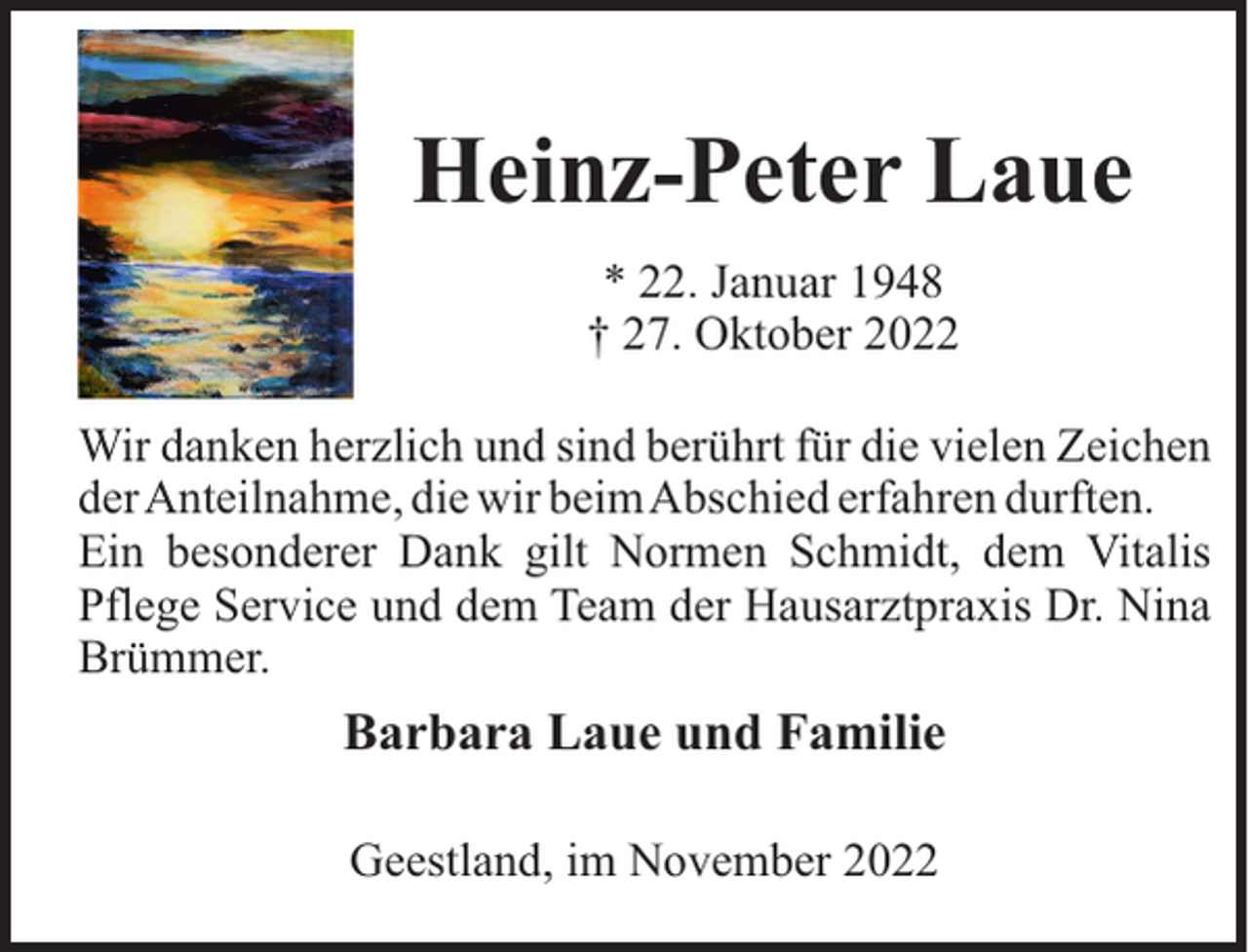 <p>Heinz-Peter Laue<br />* 22. Januar 1948<br />† 27. Oktober 2022<br />Wir danken herzlich und sind berührt für die vielen Zeichen<br />derAnteilnahme, die wir beimAbschied erfahren durften.<br />Ein besonderer Dank gilt Normen Schmidt, dem Vitalis<br />Pflege Service und dem Team der Hausarztpraxis Dr. Nina<br />Brümmer.</p><p>Barbara Laue und Familie<br />Geestland, im November 2022</p>