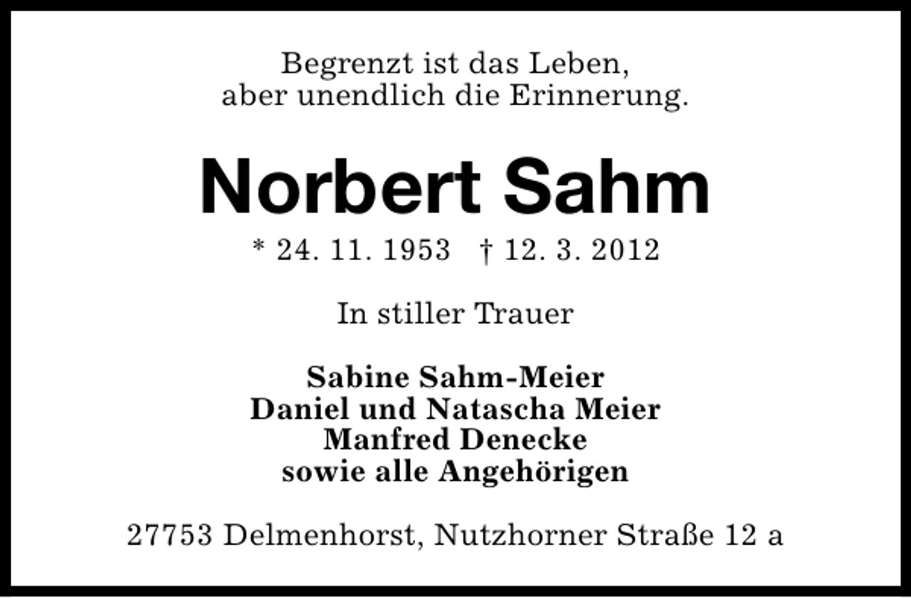 <p>Begrenzt ist das Leben,<br />aber unendlich die Erinnerung.</p><p>Norbert Sahm<br />* 24. 11. 1953 † 12. 3. 2012<br />In stiller Trauer<br />Sabine Sahm-Meier<br />Daniel und Natascha Meier<br />Manfred Denecke<br />sowie alle Angehörigen<br />27753 Delmenhorst, Nutzhorner Straße 12 a</p>