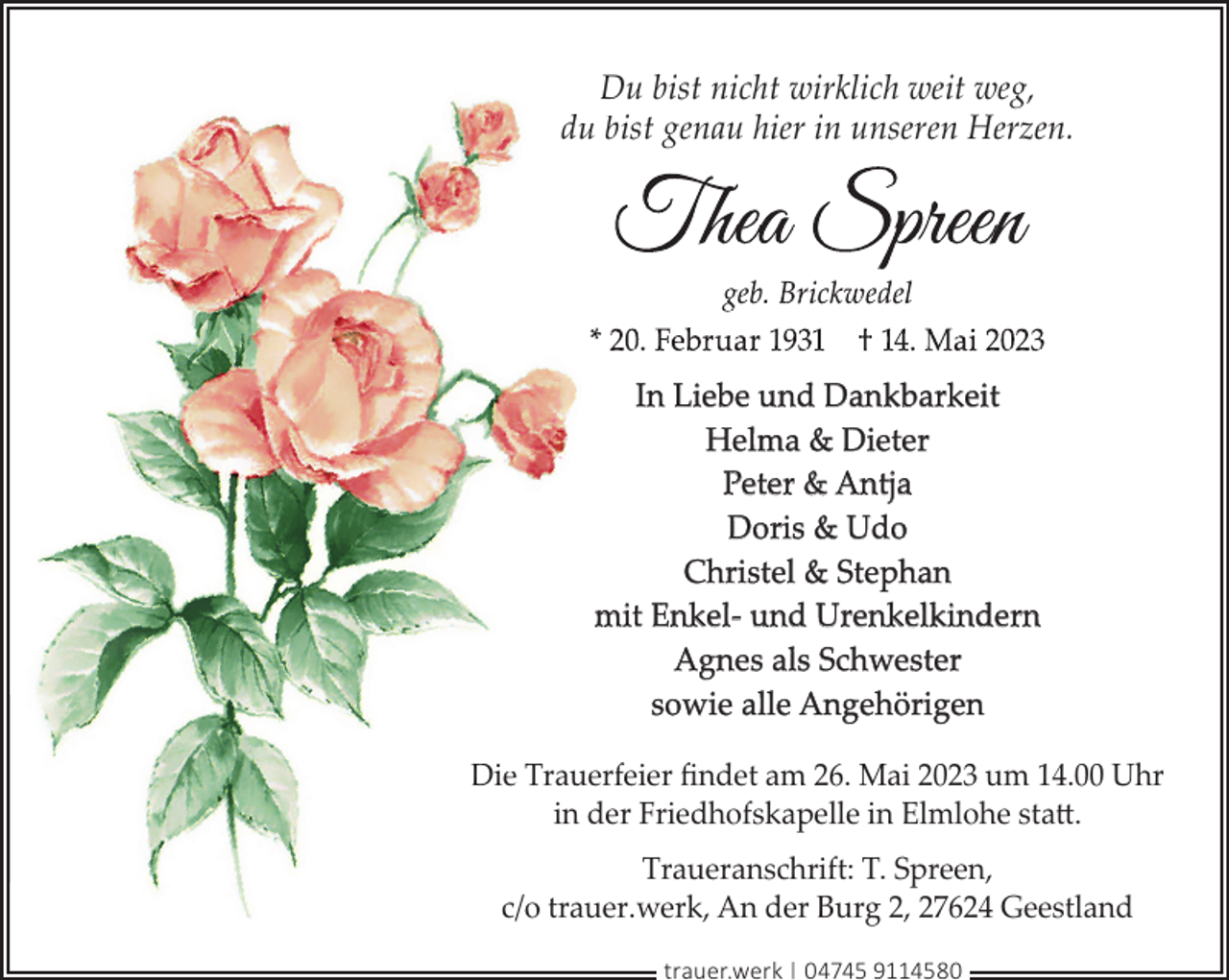 <p>Du bist nicht wirklich weit weg,<br />du bist genau hier in unseren Herzen.</p><p>In Liebe und Dankbarkeit<br />Helma &amp; Dieter<br />Peter &amp; Antja<br />Doris &amp; Udo<br />Christel &amp; Stephan<br />mit Enkel- und Urenkelkindern<br />Agnes als Schwester<br />sowie alle Angehörigen<br />Die Trauerfeier ﬁndet am 26. Mai 2023 um 14.00 Uhr<br />in der Friedhofskapelle in Elmlohe statt.<br />Traueranschrift: T. Spreen,<br />c/o trauer.werk, An der Burg 2, 27624 Geestland<br />trauer.werk | 04745 9114580</p>