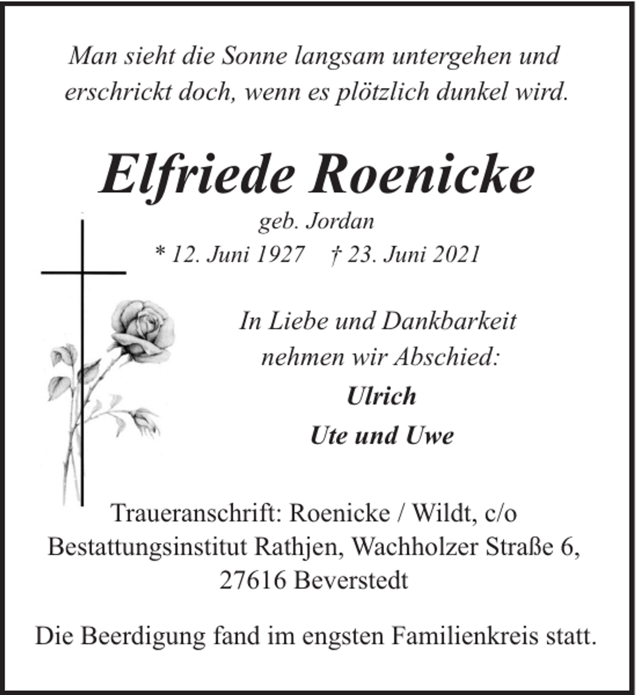 <p>Man sieht die Sonne langsam untergehen und<br />erschrickt doch, wenn es plötzlich dunkel wird.</p><p>Elfriede Roenicke<br />geb. Jordan<br />* 12. Juni 1927 † 23. Juni 2021</p><p>In Liebe und Dankbarkeit<br />nehmen wir Abschied:<br />Ulrich<br />Ute und Uwe<br />Traueranschrift: Roenicke / Wildt, c/o<br />Bestattungsinstitut Rathjen, Wachholzer Straße 6,<br />27616 Beverstedt<br />Die Beerdigung fand im engsten Familienkreis statt.</p>