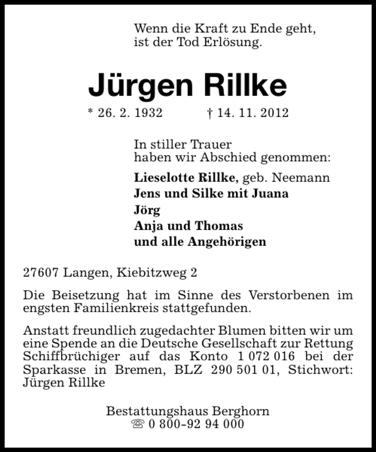 <p>Wenn die Kraft zu Ende geht,<br />ist der Tod Erlösung.</p><p>Jürgen Rillke</p><p>* 26. 2. 1932</p><p>† 14. 11. 2012</p><p>In stiller Trauer<br />haben wir Abschied genommen:<br />Lieselotte Rillke, geb. Neemann<br />Jens und Silke mit Juana<br />Jörg<br />Anja und Thomas<br />und alle Angehörigen<br />27607 Langen, Kiebitzweg 2<br />Die Beisetzung hat im Sinne des Verstorbenen im<br />engsten Familienkreis stattgefunden.<br />Anstatt freundlich zugedachter Blumen bitten wir um<br />eine Spende an die Deutsche Gesellschaft zur Rettung<br />Schiffbrüchiger auf das Konto 1 072 016 bei der<br />Sparkasse in Bremen, BLZ 290 5, Stichwort:<br />Jürgen Rillke<br />Bestattungshaus Berghorn<br />s 0 800-92 94 000</p>