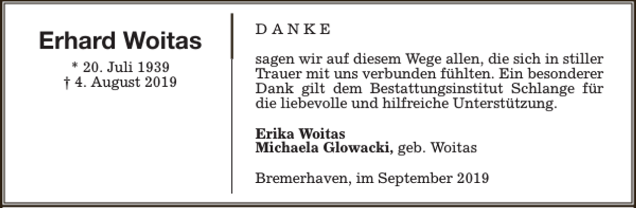 <p>Erhard Woitas<br />* 20. Juli 1939<br />† 4. August 2019</p><p>DANKE<br />sagen wir auf diesem Wege allen, die sich in stiller<br />Trauer mit uns verbunden fühlten. Ein besonderer<br />Dank gilt dem Bestattungsinstitut Schlange für<br />die liebevolle und hilfreiche Unterstützung.<br />Erika Woitas<br />Michaela Glowacki, geb. Woitas<br />Bremerhaven, im September 2019</p>