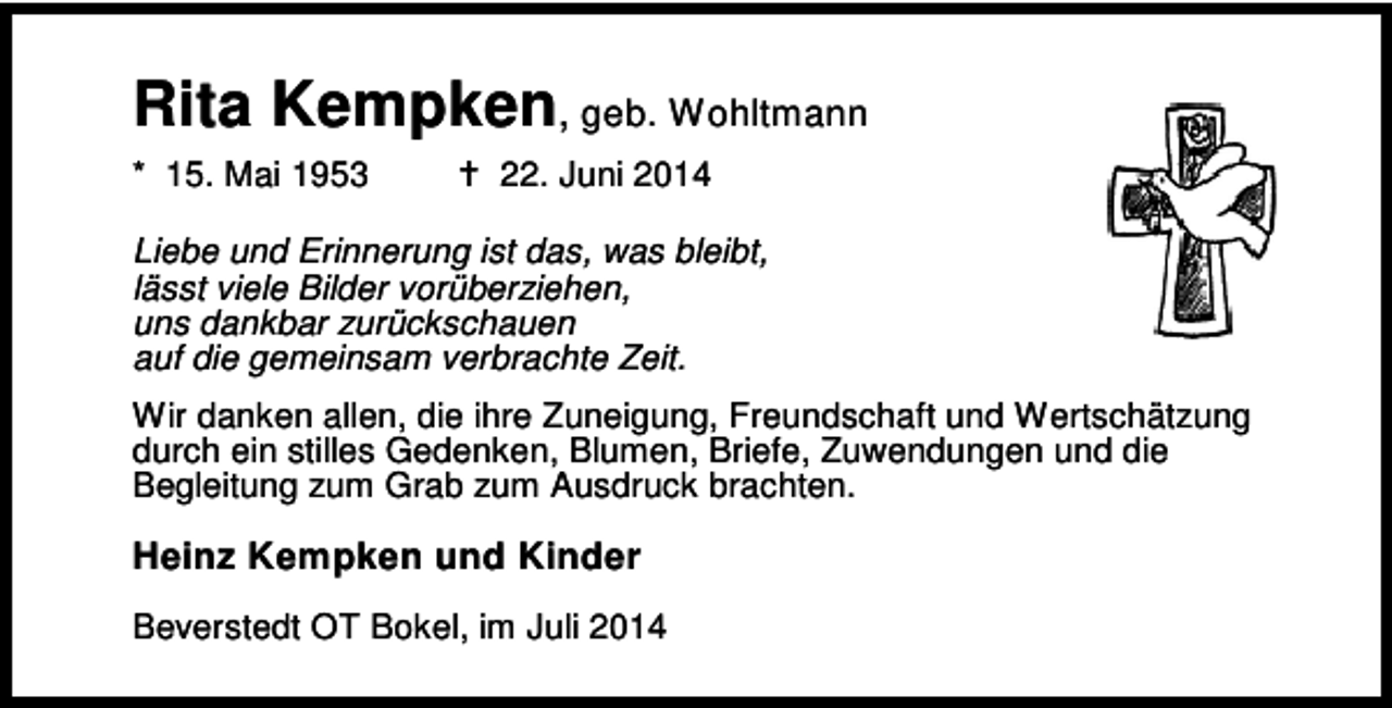 <p>Rita Kempken, geb. Wohltmann<br />* 15. Mai 1953</p><p>22. Juni 2014</p><p>Liebe und Erinnerung ist das, was bleibt,<br />lässt viele Bilder vorüberziehen,<br />uns dankbar zurückschauen<br />auf die gemeinsam verbrachte Zeit.<br />Wir danken allen, die ihre Zuneigung, Freundschaft und Wertschätzung<br />durch ein stilles Gedenken, Blumen, Briefe, Zuwendungen und die<br />Begleitung zum Grab zum Ausdruck brachten.</p><p>Heinz Kempken und Kinder<br />Beverstedt OT Bokel, im Juli 2014</p>