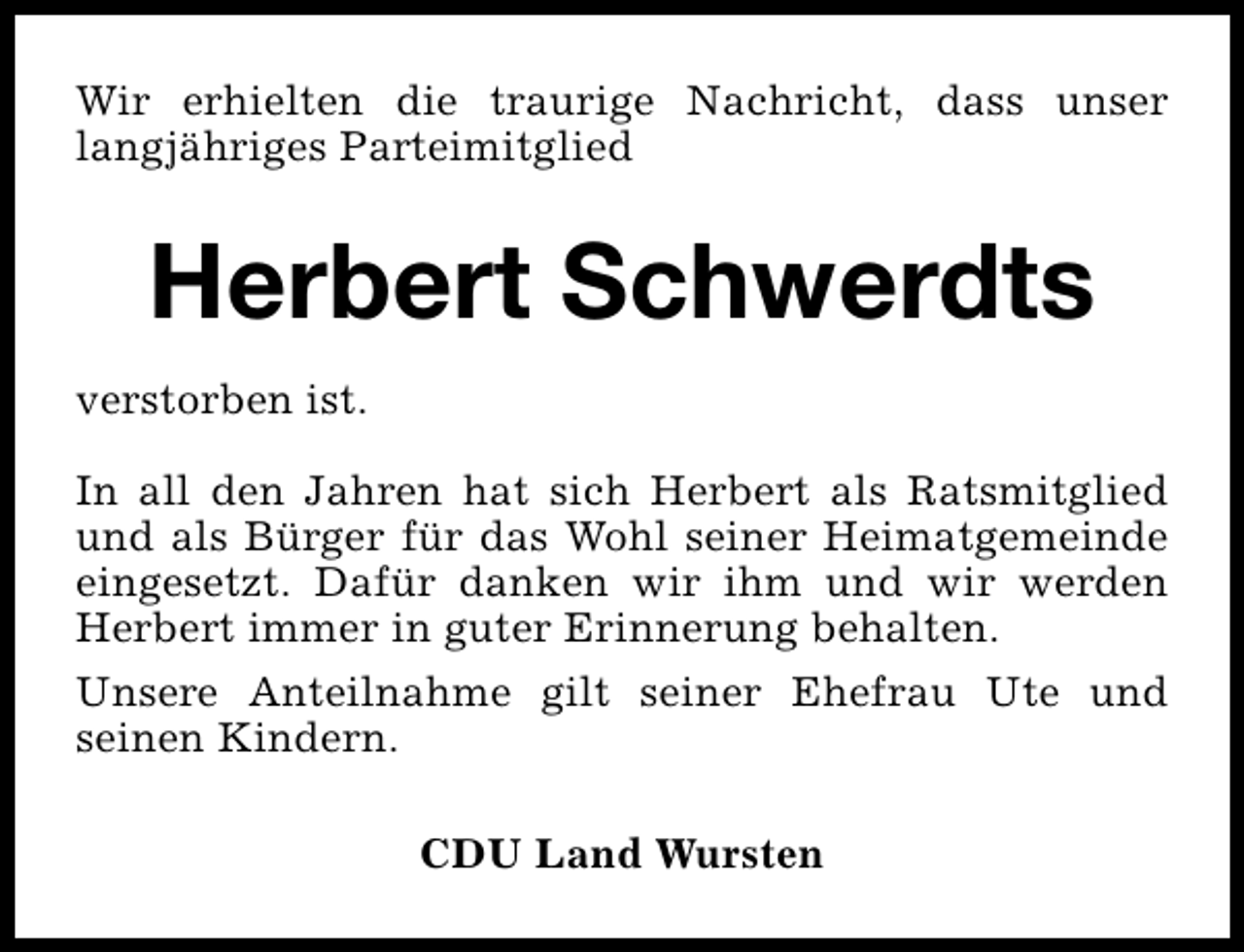 <p>Wir erhielten die traurige Nachricht, dass unser<br />langjähriges Parteimitglied</p><p>Herbert Schwerdts<br />verstorben ist.<br />In all den Jahren hat sich Herbert als Ratsmitglied<br />und als Bürger für das Wohl seiner Heimatgemeinde<br />eingesetzt. Dafür danken wir ihm und wir werden<br />Herbert immer in guter Erinnerung behalten.<br />Unsere Anteilnahme gilt seiner Ehefrau Ute und<br />seinen Kindern.<br />CDU Land Wursten</p>