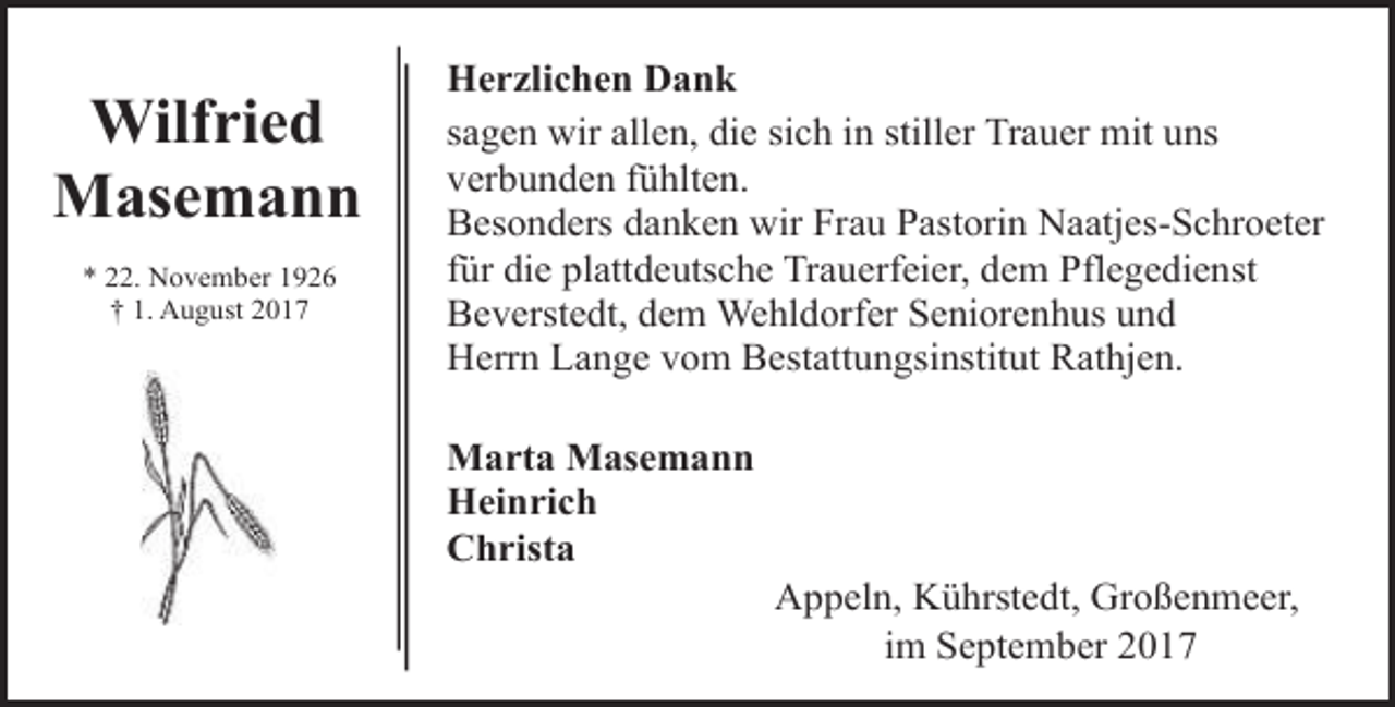 <p>Wilfried<br />Masemann<br />* 22. November 1926<br />† 1. August 2017</p><p>Herzlichen Dank<br />sagen wir allen, die sich in stiller Trauer mit uns<br />verbunden fühlten.<br />Besonders danken wir Frau Pastorin Naatjes-Schroeter<br />für die plattdeutsche Trauerfeier, dem Pflegedienst<br />Beverstedt, dem Wehldorfer Seniorenhus und<br />Herrn Lange vom Bestattungsinstitut Rathjen.<br />Marta Masemann<br />Heinrich<br />Christa</p><p>Appeln, Kührstedt, Großenmeer,<br />im September 2017</p>
