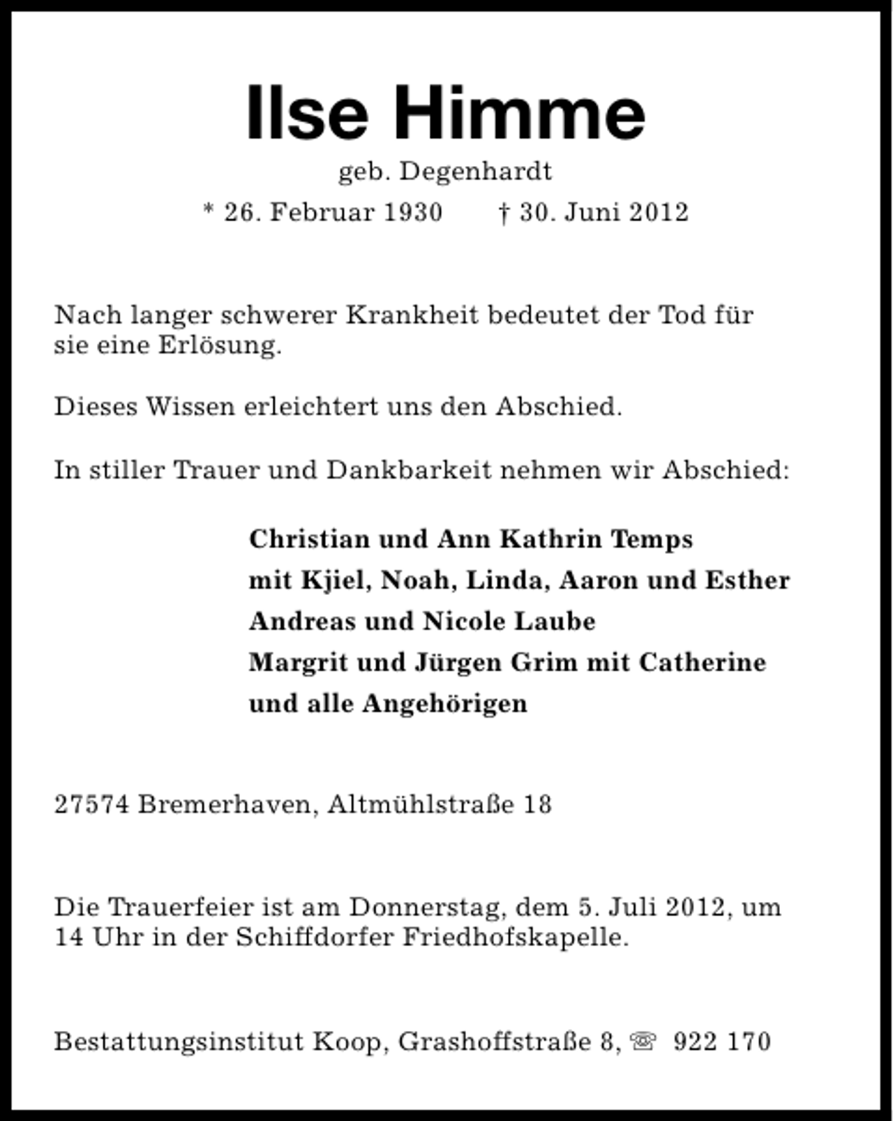 <p>Ilse Himme<br />geb. Degenhardt</p><p>* 26. Februar 1930</p><p>† 30. Juni 2012</p><p>Nach langer schwerer Krankheit bedeutet der Tod für<br />sie eine Erlösung.<br />Dieses Wissen erleichtert uns den Abschied.<br />In stiller Trauer und Dankbarkeit nehmen wir Abschied:<br />Christian und Ann Kathrin Temps<br />mit Kjiel, Noah, Linda, Aaron und Esther<br />Andreas und Nicole Laube<br />Margrit und Jürgen Grim mit Catherine<br />und alle Angehörigen<br />27574 Bremerhaven, Altmühlstraße 18<br />Die Trauerfeier ist am Donnerstag, dem 5. Juli 2012, um<br />14 Uhr in der Schiffdorfer Friedhofskapelle.<br />Bestattungsinstitut Koop, Grashoffstraße 8, s 922 170</p>