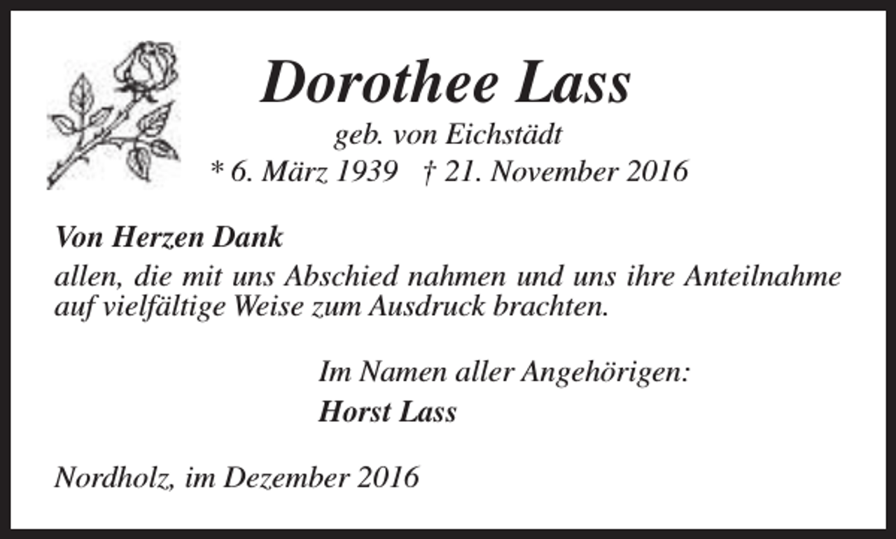 <p>Dorothee Lass</p><p>geb. von Eichstädt<br />* 6. März 1939 † 21. November 2016<br />Von Herzen Dank<br />allen, die mit uns Abschied nahmen und uns ihre Anteilnahme<br />auf vielfältige Weise zum Ausdruck brachten.<br />Im Namen aller Angehörigen:<br />Horst Lass<br />Nordholz, im Dezember 2016</p>