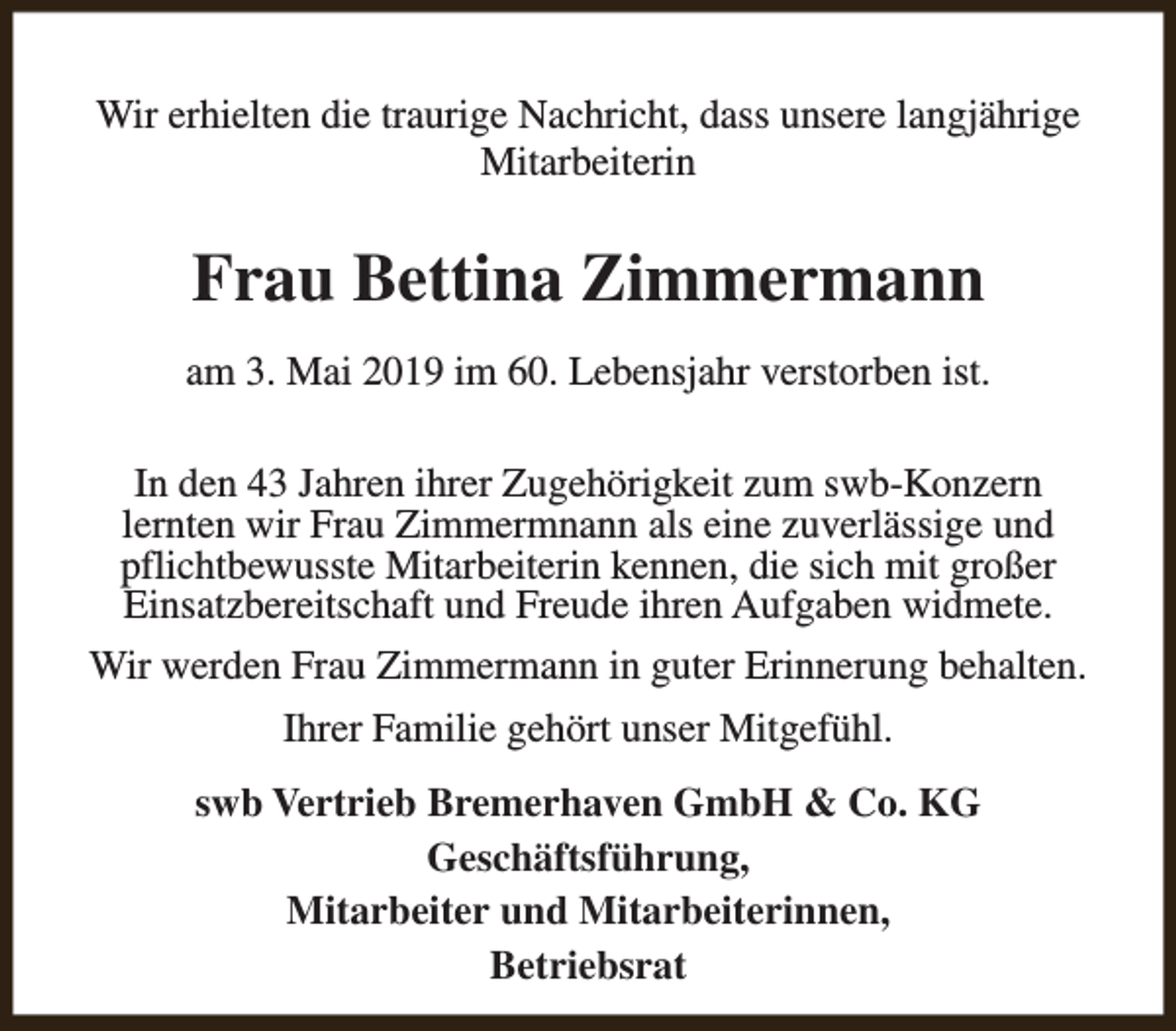 <p>Wir erhielten die traurige Nachricht, dass unsere langjährige<br />Mitarbeiterin</p><p>Frau Bettina Zimmermann<br />am 3. Mai 2019 im 60. Lebensjahr verstorben ist.<br />In den 43 Jahren ihrer Zugehörigkeit zum swb-Konzern<br />lernten wir Frau Zimmermnann als eine zuverlässige und<br />pflichtbewusste Mitarbeiterin kennen, die sich mit großer<br />Einsatzbereitschaft und Freude ihren Aufgaben widmete.<br />Wir werden Frau Zimmermann in guter Erinnerung behalten.<br />Ihrer Familie gehört unser Mitgefühl.<br />swb Vertrieb Bremerhaven GmbH &amp; Co. KG<br />Geschäftsführung,<br />Mitarbeiter und Mitarbeiterinnen,<br />Betriebsrat</p>