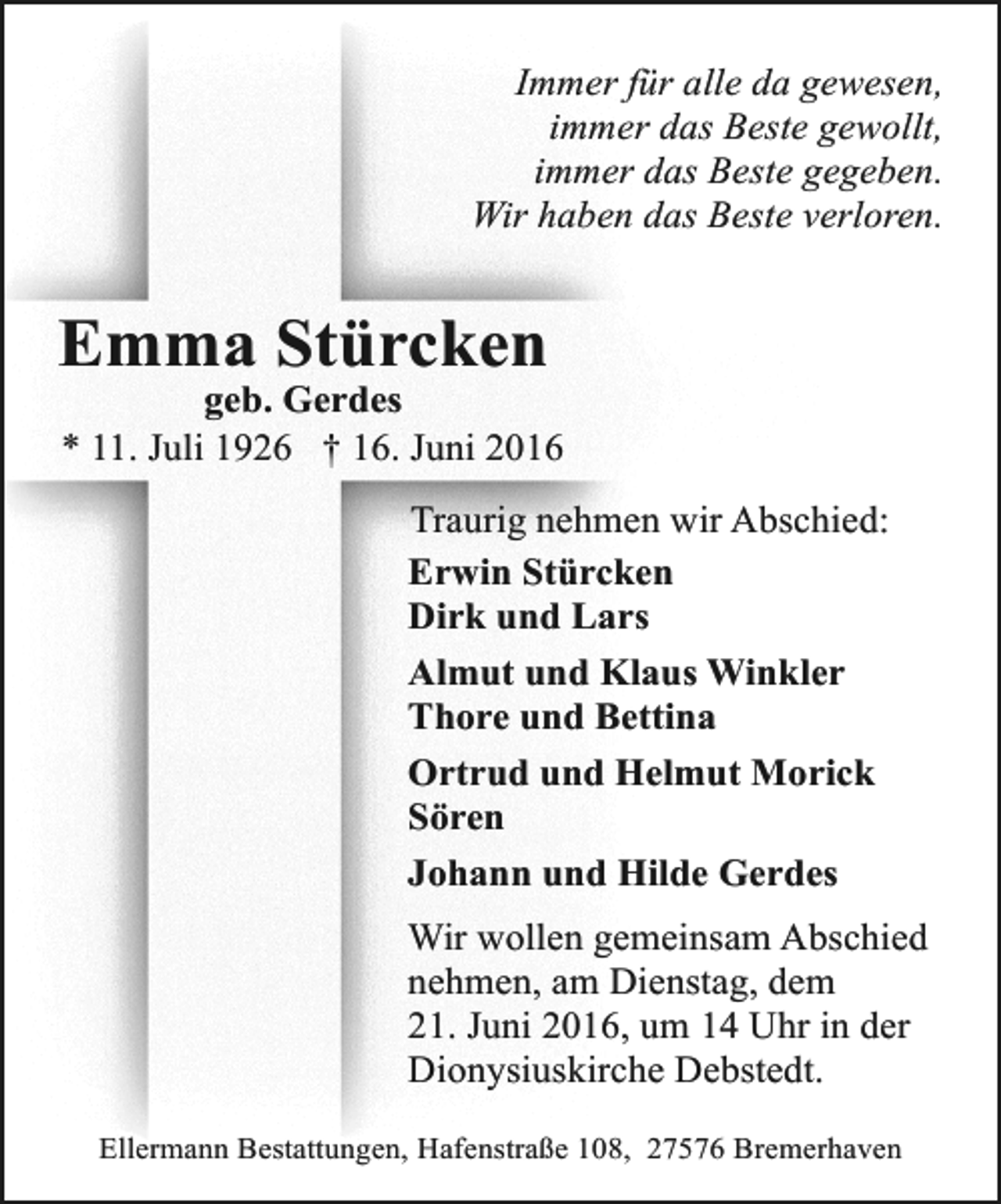 <p>Immer für alle da gewesen,<br />immer das Beste gewollt,<br />immer das Beste gegeben.<br />Wir haben das Beste verloren.</p><p>Emma Stürcken</p><p>geb. Gerdes<br />* 11. Juli 1926 † 16. Juni 2016<br />Traurig nehmen wir Abschied:<br />Erwin Stürcken<br />Dirk und Lars<br />Almut und Klaus Winkler<br />Thore und Bettina<br />Ortrud und Helmut Morick<br />Sören<br />Johann und Hilde Gerdes<br />Wir wollen gemeinsam Abschied<br />nehmen, am Dienstag, dem<br />21. Juni 2016, um 14 Uhr in der<br />Dionysiuskirche Debstedt.<br />Ellermann Bestattungen, Hafenstraße 108, 27576 Bremerhaven</p>