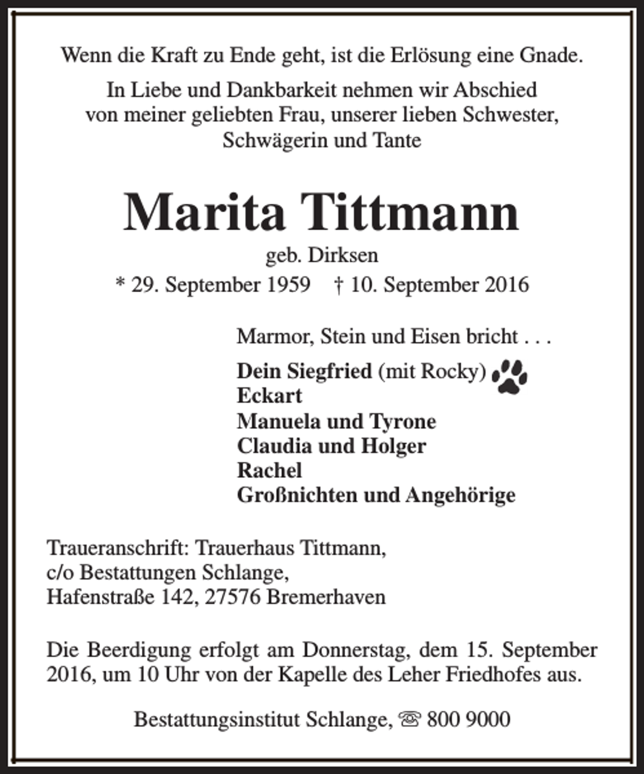 <p>Wenn die Kraft zu Ende geht, ist die Erlösung eine Gnade.<br />In Liebe und Dankbarkeit nehmen wir Abschied<br />von meiner geliebten Frau, unserer lieben Schwester,<br />Schwägerin und Tante</p><p>Marita Tittmann</p><p>geb. Dirksen<br />* 29. September 1959 † 10. September 2016<br />Marmor, Stein und Eisen bricht . . .<br />Dein Siegfried (mit Rocky)<br />Eckart<br />Manuela und Tyrone<br />Claudia und Holger<br />Rachel<br />Großnichten und Angehörige<br />Traueranschrift: Trauerhaus Tittmann,<br />c/o Bestattungen Schlange,<br />Hafenstraße 142, 27576 Bremerhaven<br />Die Beerdigung erfolgt am Donnerstag, dem 15. September<br />2016, um 10 Uhr von der Kapelle des Leher Friedhofes aus.<br />Bestattungsinstitut Schlange, s 800 9000</p>