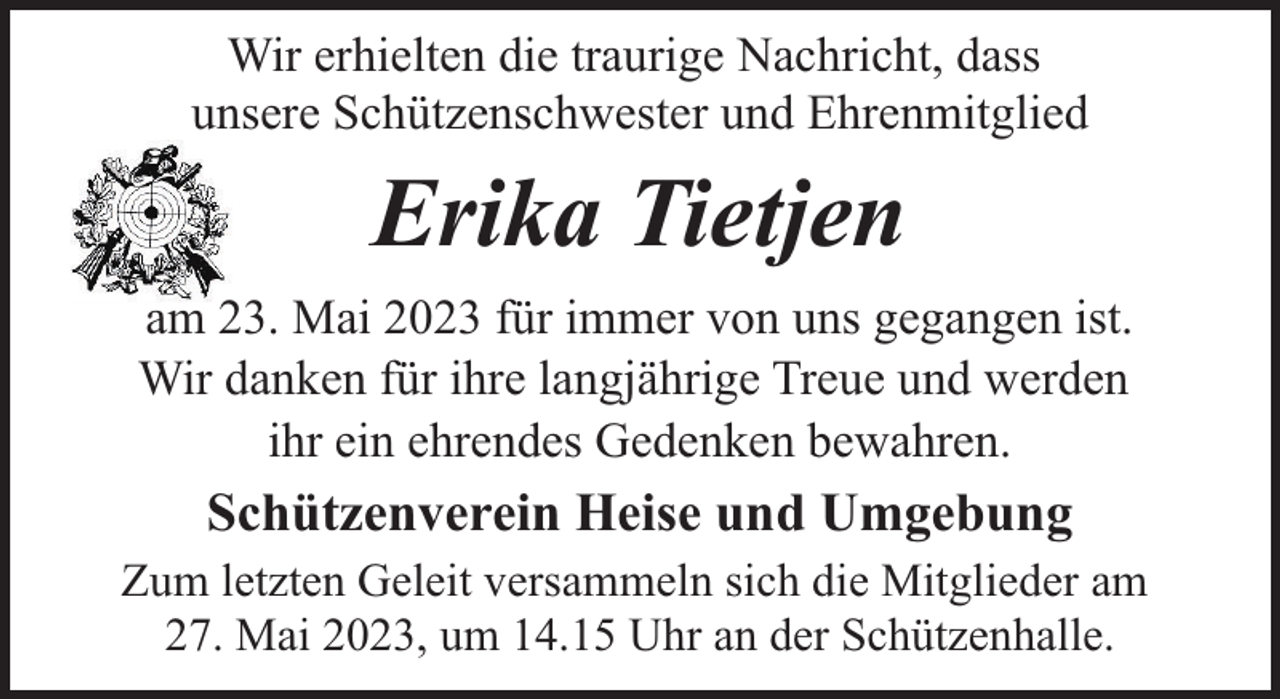 <p>Wir erhielten die traurige Nachricht, dass<br />unsere Schützenschwester und Ehrenmitglied</p><p>Erika Tietjen<br />am 23. Mai 2023 für immer von uns gegangen ist.<br />Wir danken für ihre langjährige Treue und werden<br />ihr ein ehrendes Gedenken bewahren.</p><p>Schützenverein Heise und Umgebung<br />Zum letzten Geleit versammeln sich die Mitglieder am<br />27. Mai 2023, um 14.15 Uhr an der Schützenhalle.</p>