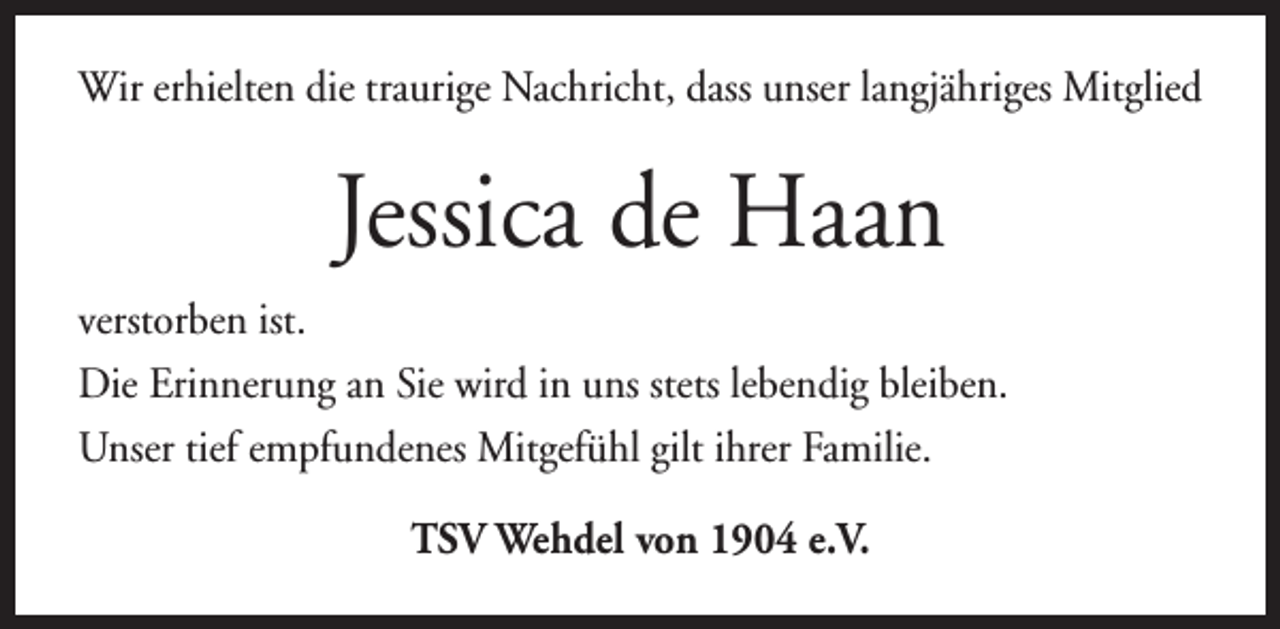 <p>Wir erhielten die traurige Nachricht, dass unser langjähriges Mitglied</p><p>Jessica de Haan<br />verstorben ist.<br />Die Erinnerung an Sie wird in uns stets lebendig bleiben.<br />Unser tief empfundenes Mitgefühl gilt ihrer Familie.<br />TSV Wehdel von 1904 e.V.</p>