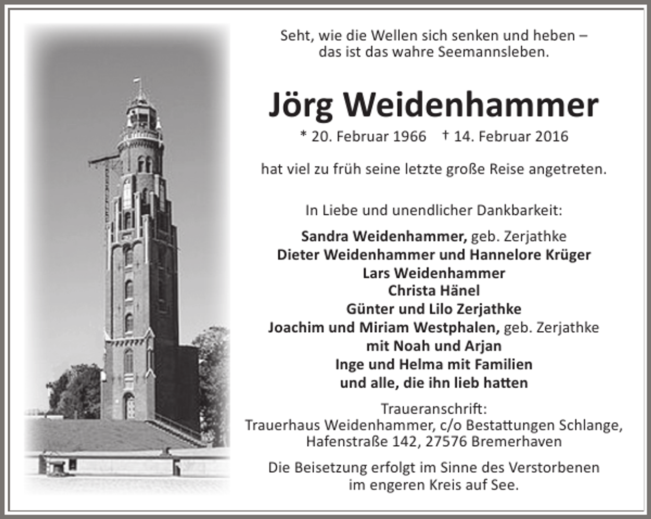 <p>Seht, wie die Wellen sich senken und heben –<br />das ist das wahre Seemannsleben.</p><p>Jörg Weidenhammer<br />* 20. Februar 1966 † 14. Februar 2016</p><p>hat viel zu früh seine letzte große Reise angetreten.<br />In Liebe und unendlicher Dankbarkeit:<br />Sandra Weidenhammer, geb. Zerjathke<br />Dieter Weidenhammer und Hannelore Krüger<br />Lars Weidenhammer<br />Christa Hänel<br />Günter und Lilo Zerjathke<br />Joachim und Miriam Westphalen, geb. Zerjathke<br />mit Noah und Arjan<br />Inge und Helma mit Familien<br />und alle, die ihn lieb hatten<br />Traueranschrift:<br />Trauerhaus Weidenhammer, c/o Bestattungen Schlange,<br />Hafenstraße 142, 27576 Bremerhaven<br />Die Beisetzung erfolgt im Sinne des Verstorbenen<br />im engeren Kreis auf See.</p>