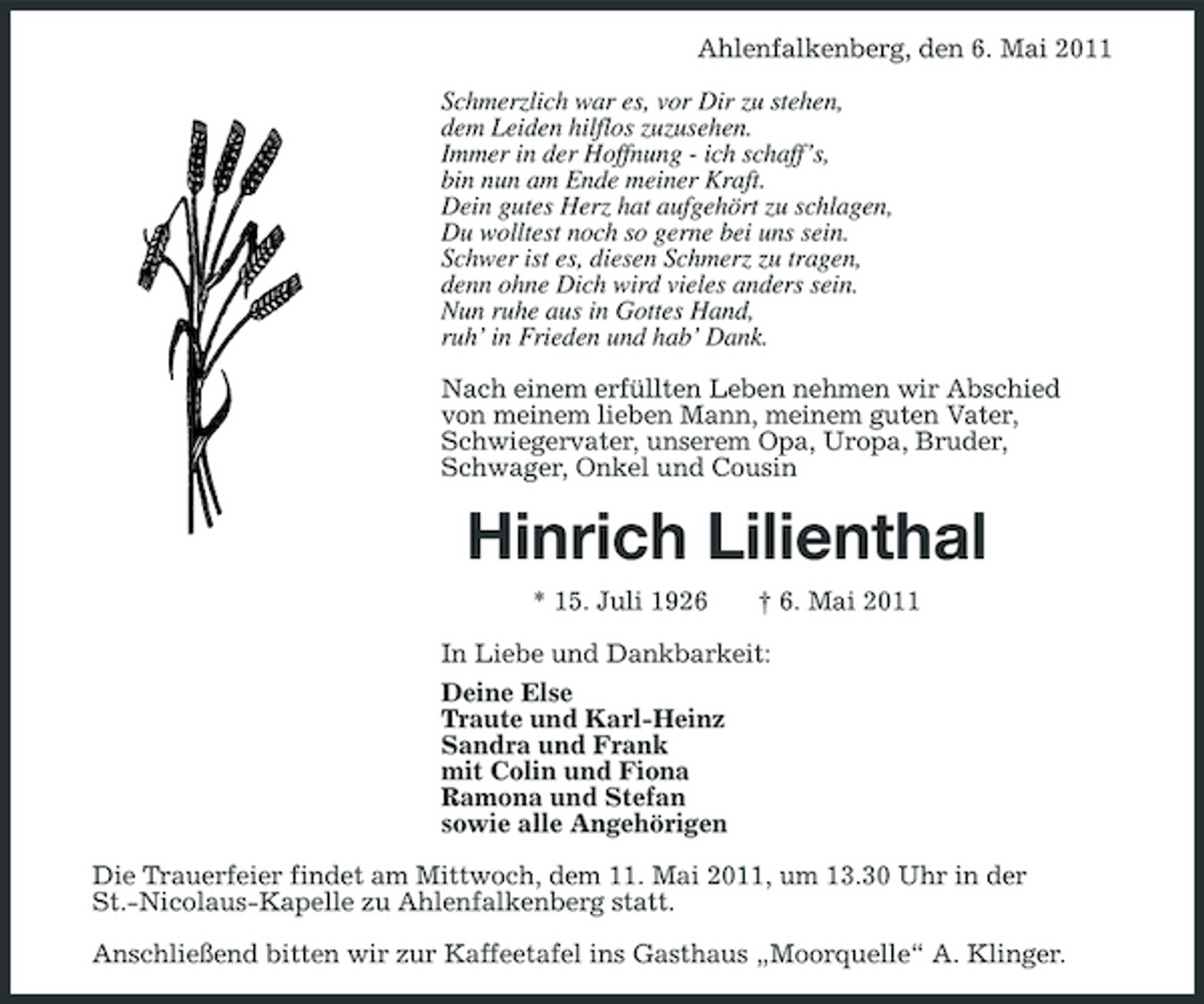 <p>Ahlenfalkenberg, den 6. Mai 2011 Schmerzlich war es, vor Dir zu stehen, dem Leiden hilflos zuzusehen. Immer in der Hoffnung - ich schaff’s, bin nun am Ende meiner Kraft. Dein gutes Herz hat aufgehört zu schlagen, Du wolltest noch so gerne bei uns sein. Schwer ist es, diesen Schmerz zu tragen, denn ohne Dich wird vieles anders sein. Nun ruhe aus in Gottes Hand, ruh’ in Frieden und hab’ Dank. Nach einem erfüllten Leben nehmen wir Abschied von meinem lieben Mann, meinem guten Vater, Schwiegervater, unserem Opa, Uropa, Bruder, Schwager, Onkel und Cousin</p><p>Hinrich Lilienthal<br />* 15. Juli 1926 † 6. Mai 2011 In Liebe und Dankbarkeit: Deine Else Traute und Karl-Heinz Sandra und Frank mit Colin und Fiona Ramona und Stefan sowie alle Angehörigen Die Trauerfeier findet am Mittwoch, dem 11. Mai 2011, um 13.30 Uhr in der St.-Nicolaus-Kapelle zu Ahlenfalkenberg statt. Anschließend bitten wir zur Kaffeetafel ins Gasthaus „Moorquelle“ A. Klinger.</p>