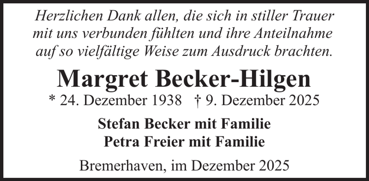 <p>Herzlichen Dank allen, die sich in stiller Trauer<br />mit uns verbunden fühlten und ihre Anteilnahme<br />auf so vielfältige Weise zum Ausdruck brachten.</p><p>Margret Becker-Hilgen</p><p>* 24. Dezember 1938 † 9. Dezember 2025<br />Stefan Becker mit Familie<br />Petra Freier mit Familie<br />Bremerhaven, im Dezember 2025</p>