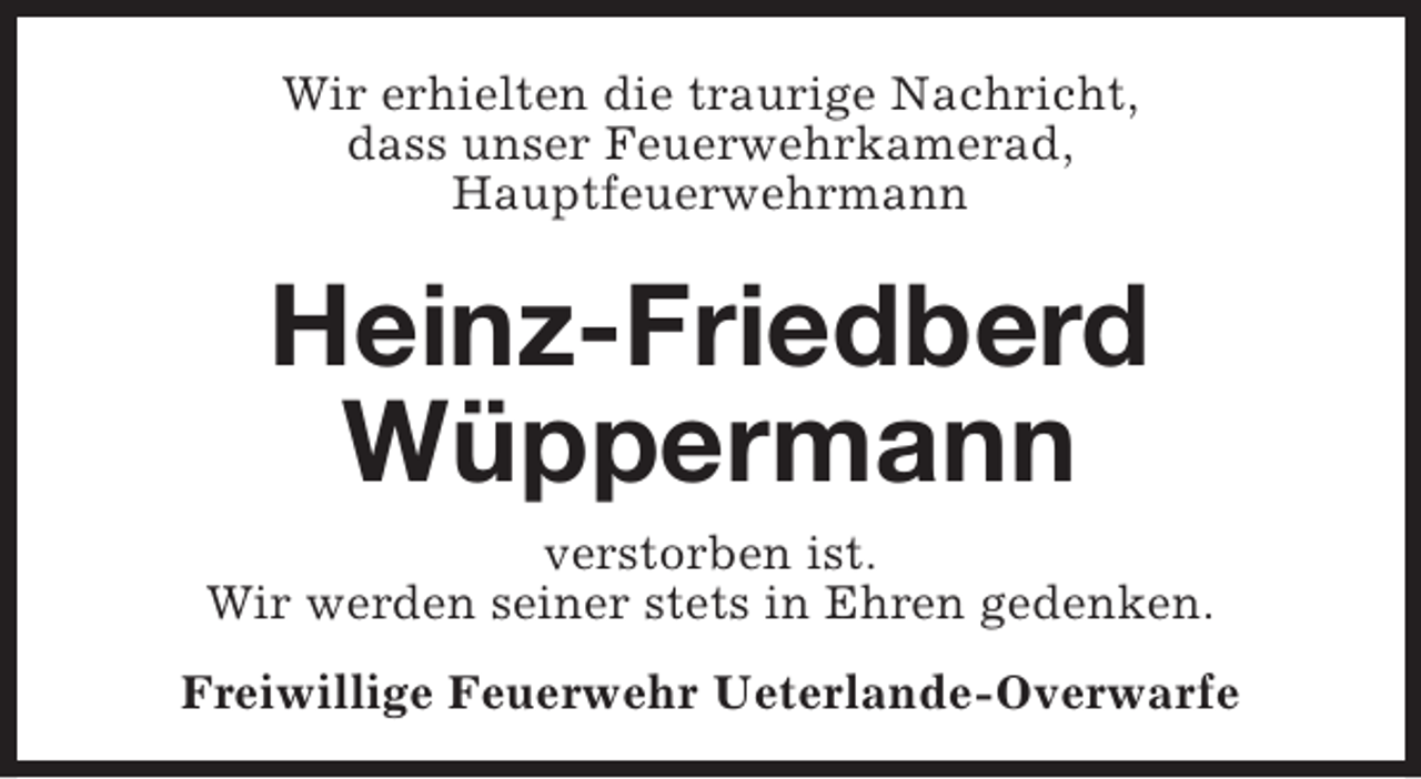 <p>Wir erhielten die traurige Nachricht,<br />dass unser Feuerwehrkamerad,<br />Hauptfeuerwehrmann</p><p>Heinz-Friedberd<br />Wüppermann<br />verstorben ist.<br />Wir werden seiner stets in Ehren gedenken.<br />Freiwillige Feuerwehr Ueterlande-Overwarfe</p>