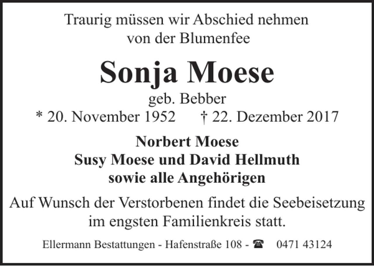 <p>Traurig müssen wir Abschied nehmen<br />von der Blumenfee</p><p>Sonja Moese</p><p>geb. Bebber<br />* 20. November 1952<br />† 22. Dezember 2017<br />Norbert Moese<br />Susy Moese und David Hellmuth<br />sowie alle Angehörigen<br />Auf Wunsch der Verstorbenen findet die Seebeisetzung<br />im engsten Familienkreis statt.<br />Ellermann Bestattungen - Hafenstraße 108 - (</p><p>0471 43124</p>