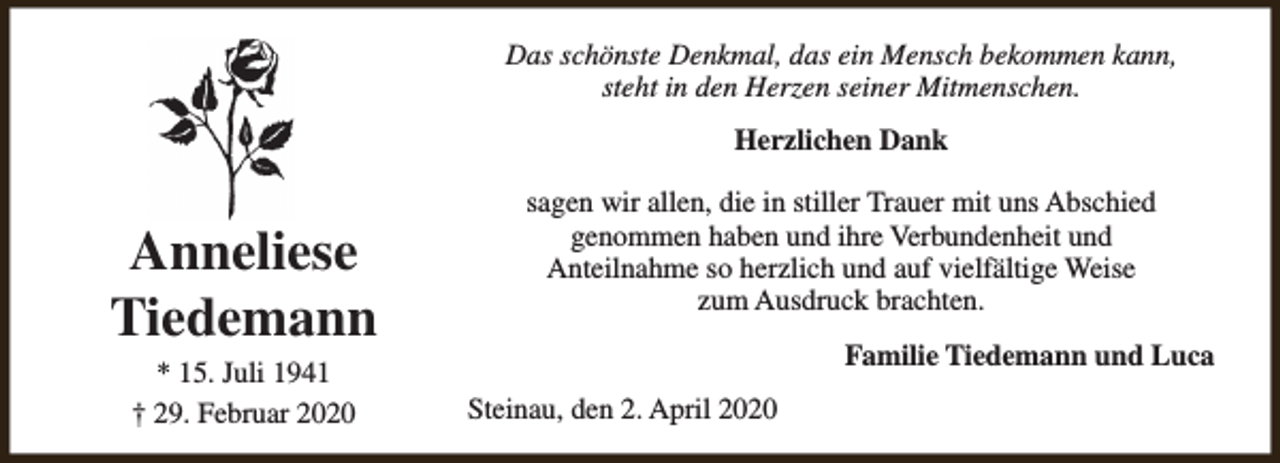 <p>Das schönste Denkmal, das ein Mensch bekommen kann,<br />steht in den Herzen seiner Mitmenschen.<br />Herzlichen Dank</p><p>Anneliese<br />Tiedemann<br />* 15. Juli 1941<br />† 29. Februar 2020</p><p>sagen wir allen, die in stiller Trauer mit uns Abschied<br />genommen haben und ihre Verbundenheit und<br />Anteilnahme so herzlich und auf vielfältige Weise<br />zum Ausdruck brachten.<br />Familie Tiedemann und Luca<br />Steinau, den 2. April 2020</p>