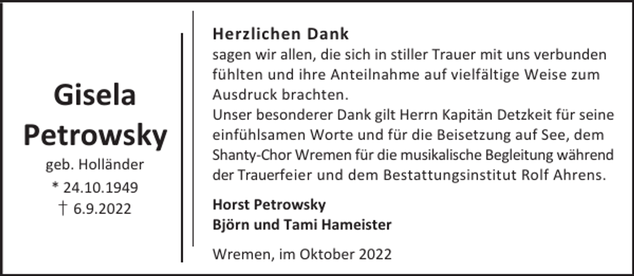 <p>Herzlichen Dank</p><p>Gisela<br />Petrowsky<br />geb. Holländer<br />* 24.10.1949<br />† 6.9.2022</p><p>sagen wir allen, die sich in stiller Trauer mit uns verbunden<br />fühlten und ihre Anteilnahme auf vielfältige Weise zum<br />Ausdruck brachten.<br />Unser besonderer Dank gilt Herrn Kapitän Detzkeit für seine<br />einfühlsamen Worte und für die Beisetzung auf See, dem<br />Shanty-Chor Wremen für die musikalische Begleitung während<br />der Trauerfeier und dem Bestattungsinstitut Rolf Ahrens.<br />Horst Petrowsky<br />Björn und Tami Hameister<br />Wremen, im Oktober 2022</p>