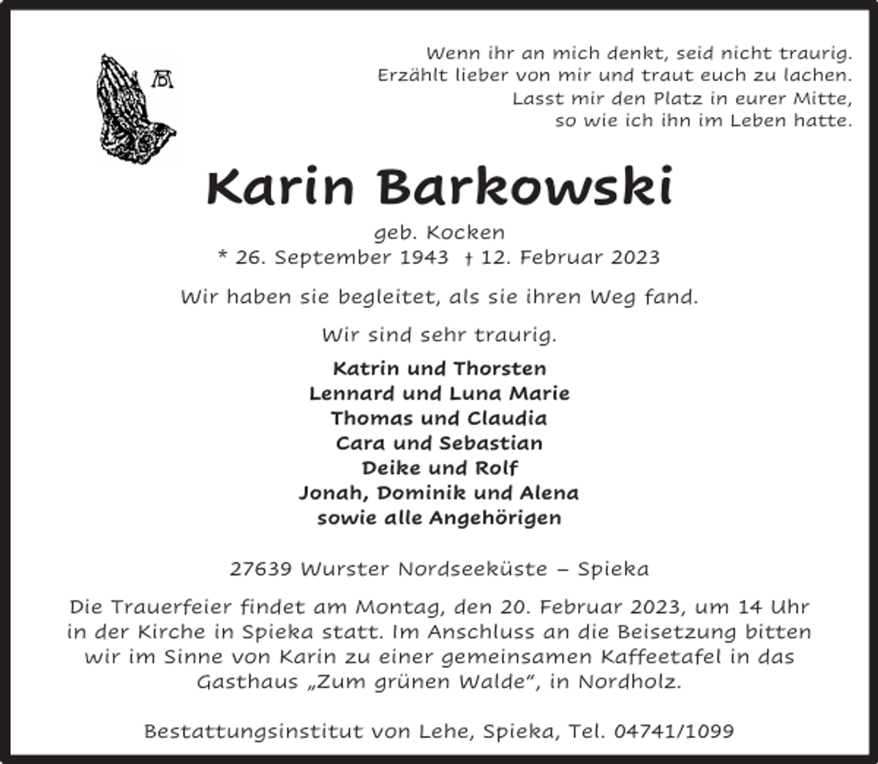 <p>Wenn ihr an mich denkt, seid nicht traurig.<br />Erzählt lieber von mir und traut euch zu lachen.<br />Lasst mir den Platz in eurer Mitte,<br />so wie ich ihn im Leben hatte.</p><p>Karin Barkowski<br />geb. Kocken<br />* 26. September 1943 † 12. Februar 2023</p><p>Wir haben sie begleitet, als sie ihren Weg fand.<br />Wir sind sehr traurig.<br />Katrin und Thorsten<br />Lennard und Luna Marie<br />Thomas und Claudia<br />Cara und Sebastian<br />Deike und Rolf<br />Jonah, Dominik und Alena<br />sowie alle Angehörigen<br />27639 Wurster Nordseeküste – Spieka<br />Die Trauerfeier findet am Montag, den 20. Februar 2023, um 14 Uhr<br />in der Kirche in Spieka statt. Im Anschluss an die Beisetzung bitten<br />wir im Sinne von Karin zu einer gemeinsamen Kaffeetafel in das<br />Gasthaus „Zum grünen Walde“, in Nordholz.<br />Bestattungsinstitut von Lehe, Spieka, Tel. 04741/1099</p>