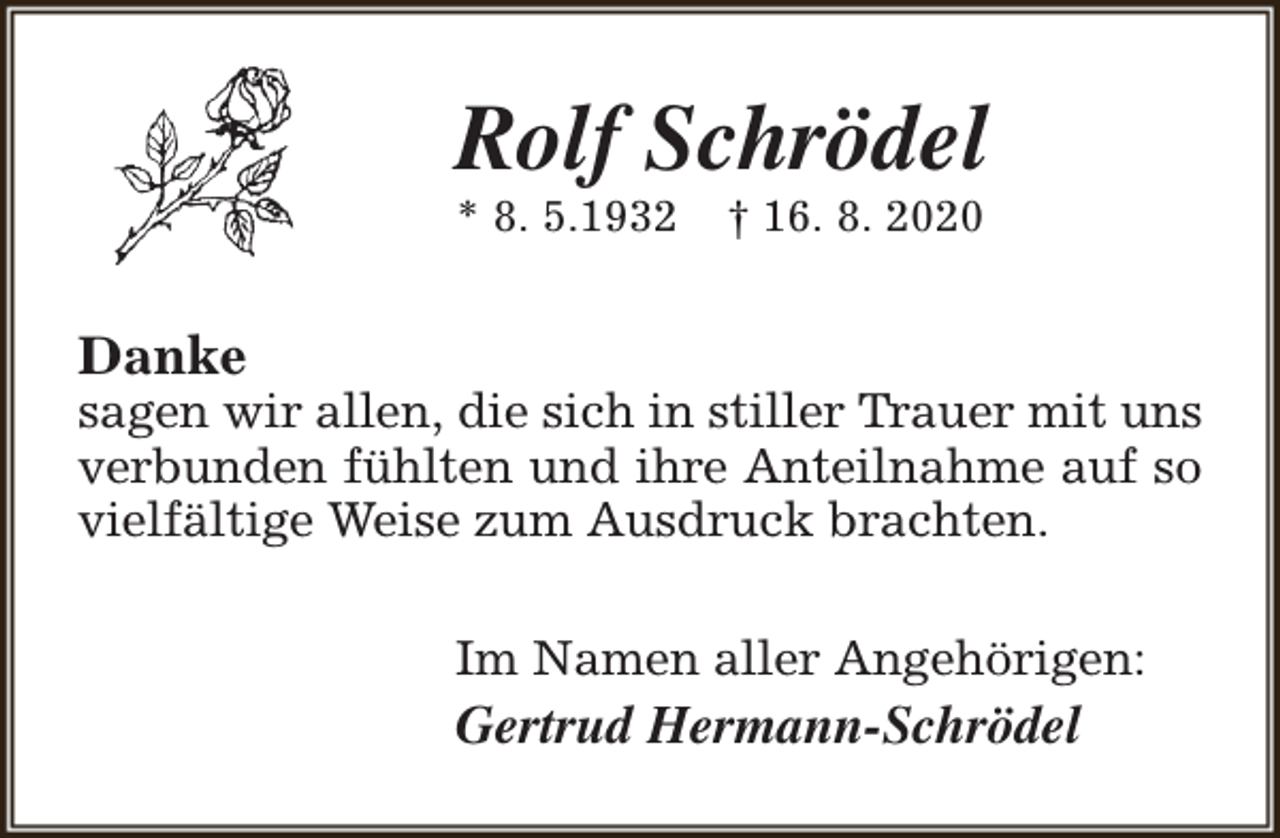 <p>Rolf Schrödel<br />* 8. 5.1932</p><p>† 16. 8. 2020</p><p>Danke</p><p>sagen wir allen, die sich in stiller Trauer mit uns<br />verbunden fühlten und ihre Anteilnahme auf so<br />vielfältige Weise zum Ausdruck brachten.<br />Im Namen aller Angehörigen:</p><p>Gertrud Hermann-Schrödel</p>