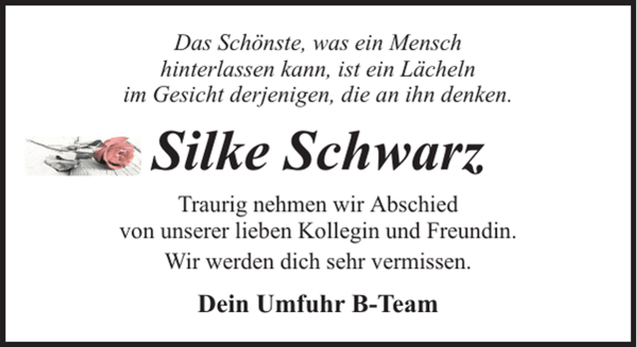 <p>Das Schönste, was ein Mensch<br />hinterlassen kann, ist ein Lächeln<br />im Gesicht derjenigen, die an ihn denken.</p><p>Silke Schwarz<br />Traurig nehmen wir Abschied<br />von unserer lieben Kollegin und Freundin.<br />Wir werden dich sehr vermissen.</p><p>Dein Umfuhr B-Team</p>