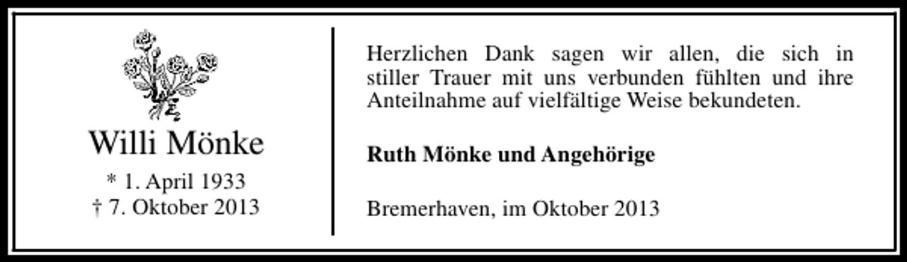 <p>Herzlichen Dank sagen wir allen, die sich in<br />stiller Trauer mit uns verbunden fühlten und ihre<br />Anteilnahme auf vielfältige Weise bekundeten.</p><p>Willi Mönke<br />* 1. April 1933<br />† 7. Oktober 2013</p><p>Ruth Mönke und Angehörige<br />Bremerhaven, im Oktober 2013</p>