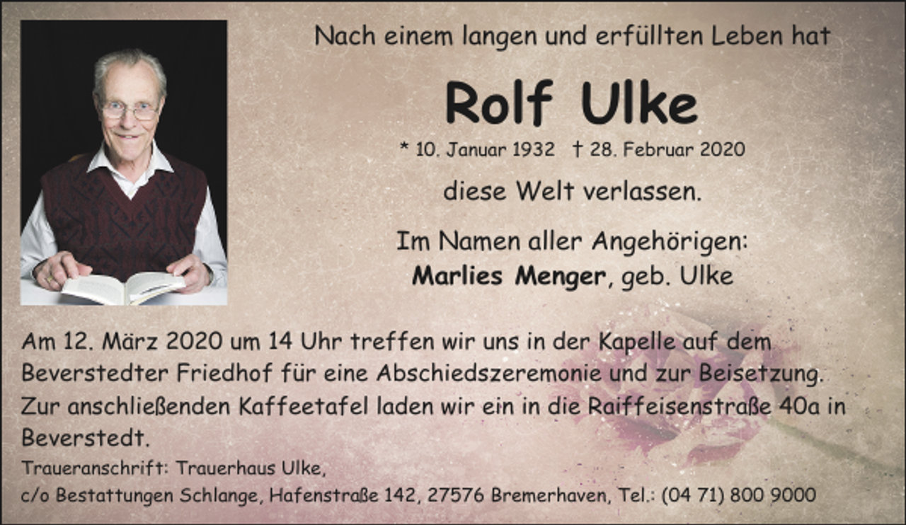 <p>Nach einem langen und erfüllten Leben hat</p><p>Rolf Ulke</p><p>* 10. Januar 1932 † 28. Februar 2020</p><p>diese Welt verlassen.<br />Im Namen aller Angehörigen:<br />Marlies Menger, geb. Ulke<br />Am 12. März 2020 um 14 Uhr treffen wir uns in der Kapelle auf dem<br />Beverstedter Friedhof für eine Abschiedszeremonie und zur Beisetzung.<br />Zur anschließenden Kaffeetafel laden wir ein in die Raiffeisenstraße 40a in<br />Beverstedt.<br />Traueranschrift: Trauerhaus Ulke,<br />c/o Bestattungen Schlange, Hafenstraße 142, 27576 Bremerhaven, Tel.: (04 71) 800 9000</p>